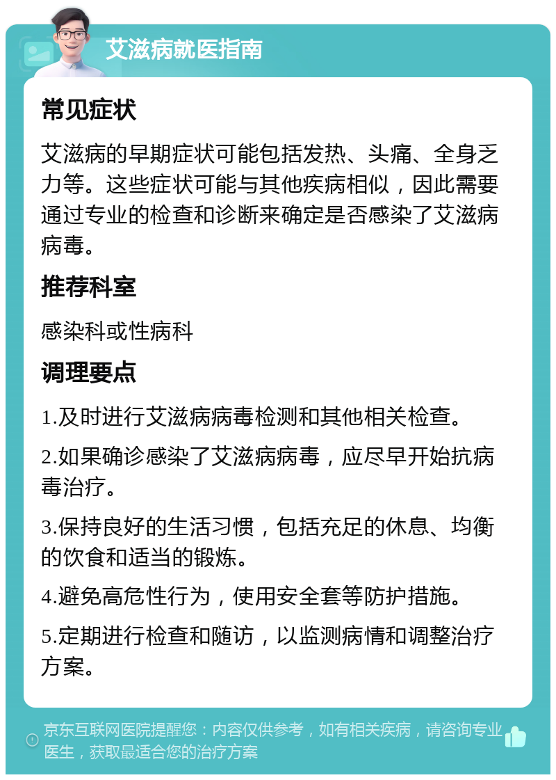 艾滋病就医指南 常见症状 艾滋病的早期症状可能包括发热、头痛、全身乏力等。这些症状可能与其他疾病相似，因此需要通过专业的检查和诊断来确定是否感染了艾滋病病毒。 推荐科室 感染科或性病科 调理要点 1.及时进行艾滋病病毒检测和其他相关检查。 2.如果确诊感染了艾滋病病毒，应尽早开始抗病毒治疗。 3.保持良好的生活习惯，包括充足的休息、均衡的饮食和适当的锻炼。 4.避免高危性行为，使用安全套等防护措施。 5.定期进行检查和随访，以监测病情和调整治疗方案。