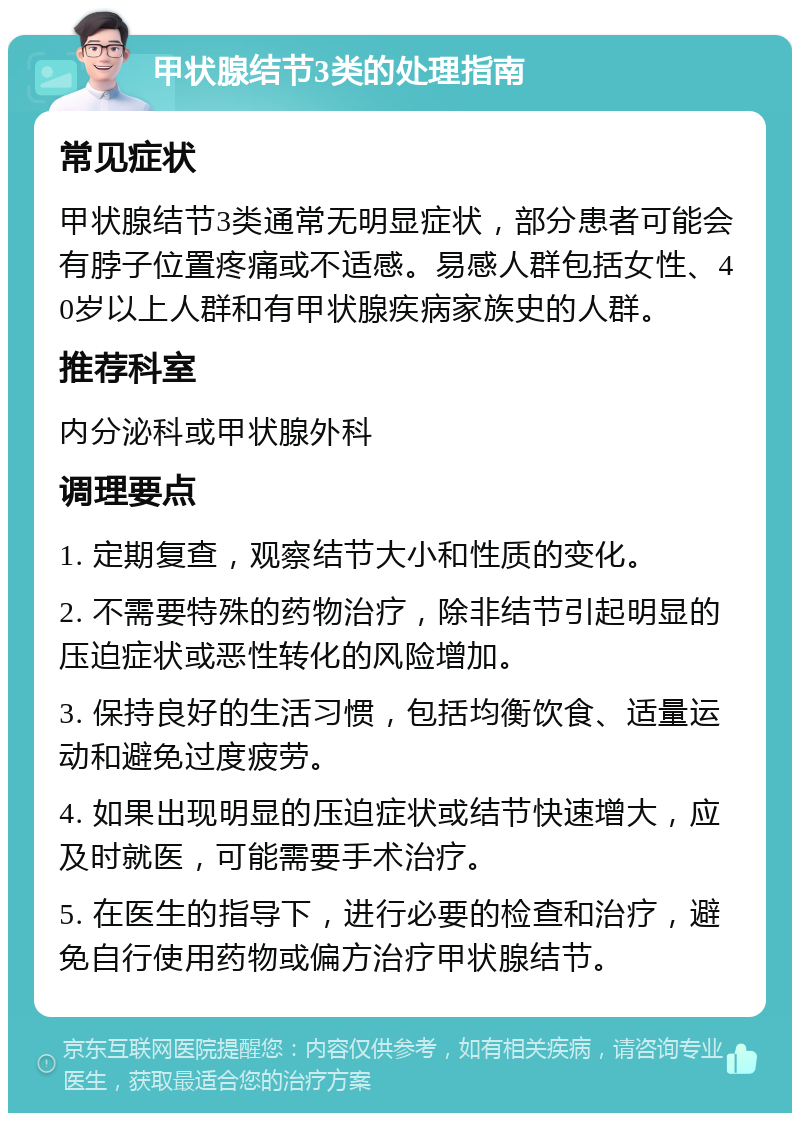 甲状腺结节3类的处理指南 常见症状 甲状腺结节3类通常无明显症状，部分患者可能会有脖子位置疼痛或不适感。易感人群包括女性、40岁以上人群和有甲状腺疾病家族史的人群。 推荐科室 内分泌科或甲状腺外科 调理要点 1. 定期复查，观察结节大小和性质的变化。 2. 不需要特殊的药物治疗，除非结节引起明显的压迫症状或恶性转化的风险增加。 3. 保持良好的生活习惯，包括均衡饮食、适量运动和避免过度疲劳。 4. 如果出现明显的压迫症状或结节快速增大，应及时就医，可能需要手术治疗。 5. 在医生的指导下，进行必要的检查和治疗，避免自行使用药物或偏方治疗甲状腺结节。