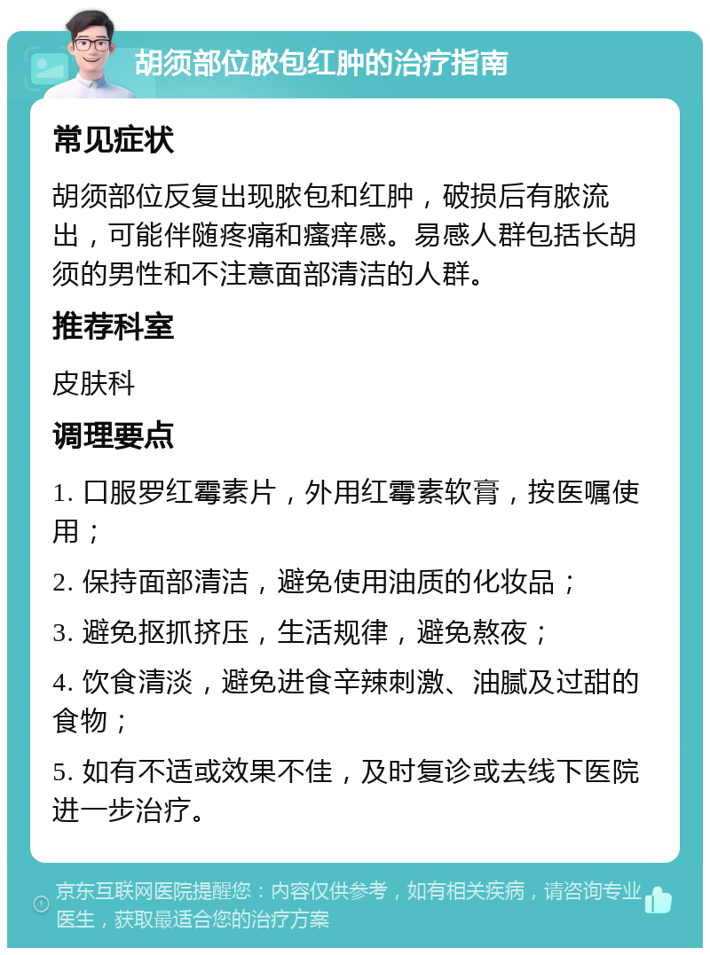 胡须部位脓包红肿的治疗指南 常见症状 胡须部位反复出现脓包和红肿，破损后有脓流出，可能伴随疼痛和瘙痒感。易感人群包括长胡须的男性和不注意面部清洁的人群。 推荐科室 皮肤科 调理要点 1. 口服罗红霉素片，外用红霉素软膏，按医嘱使用； 2. 保持面部清洁，避免使用油质的化妆品； 3. 避免抠抓挤压，生活规律，避免熬夜； 4. 饮食清淡，避免进食辛辣刺激、油腻及过甜的食物； 5. 如有不适或效果不佳，及时复诊或去线下医院进一步治疗。