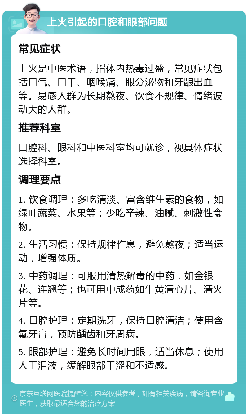 上火引起的口腔和眼部问题 常见症状 上火是中医术语，指体内热毒过盛，常见症状包括口气、口干、咽喉痛、眼分泌物和牙龈出血等。易感人群为长期熬夜、饮食不规律、情绪波动大的人群。 推荐科室 口腔科、眼科和中医科室均可就诊，视具体症状选择科室。 调理要点 1. 饮食调理：多吃清淡、富含维生素的食物，如绿叶蔬菜、水果等；少吃辛辣、油腻、刺激性食物。 2. 生活习惯：保持规律作息，避免熬夜；适当运动，增强体质。 3. 中药调理：可服用清热解毒的中药，如金银花、连翘等；也可用中成药如牛黄清心片、清火片等。 4. 口腔护理：定期洗牙，保持口腔清洁；使用含氟牙膏，预防龋齿和牙周病。 5. 眼部护理：避免长时间用眼，适当休息；使用人工泪液，缓解眼部干涩和不适感。