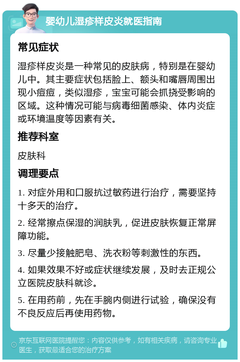 婴幼儿湿疹样皮炎就医指南 常见症状 湿疹样皮炎是一种常见的皮肤病，特别是在婴幼儿中。其主要症状包括脸上、额头和嘴唇周围出现小痘痘，类似湿疹，宝宝可能会抓挠受影响的区域。这种情况可能与病毒细菌感染、体内炎症或环境温度等因素有关。 推荐科室 皮肤科 调理要点 1. 对症外用和口服抗过敏药进行治疗，需要坚持十多天的治疗。 2. 经常擦点保湿的润肤乳，促进皮肤恢复正常屏障功能。 3. 尽量少接触肥皂、洗衣粉等刺激性的东西。 4. 如果效果不好或症状继续发展，及时去正规公立医院皮肤科就诊。 5. 在用药前，先在手腕内侧进行试验，确保没有不良反应后再使用药物。