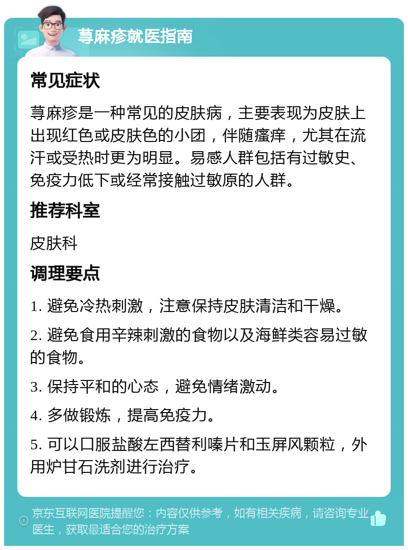 荨麻疹就医指南 常见症状 荨麻疹是一种常见的皮肤病，主要表现为皮肤上出现红色或皮肤色的小团，伴随瘙痒，尤其在流汗或受热时更为明显。易感人群包括有过敏史、免疫力低下或经常接触过敏原的人群。 推荐科室 皮肤科 调理要点 1. 避免冷热刺激，注意保持皮肤清洁和干燥。 2. 避免食用辛辣刺激的食物以及海鲜类容易过敏的食物。 3. 保持平和的心态，避免情绪激动。 4. 多做锻炼，提高免疫力。 5. 可以口服盐酸左西替利嗪片和玉屏风颗粒，外用炉甘石洗剂进行治疗。