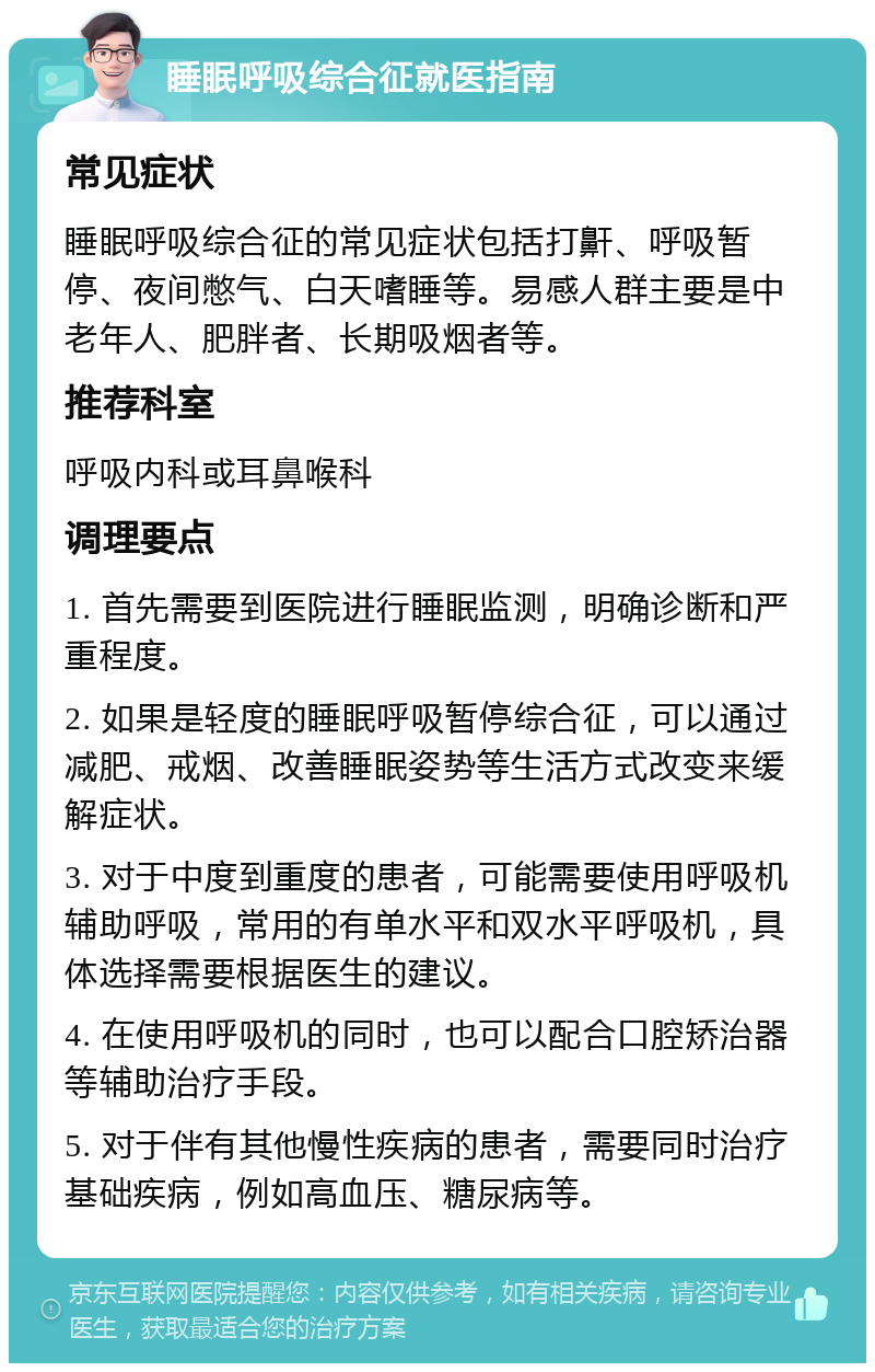 睡眠呼吸综合征就医指南 常见症状 睡眠呼吸综合征的常见症状包括打鼾、呼吸暂停、夜间憋气、白天嗜睡等。易感人群主要是中老年人、肥胖者、长期吸烟者等。 推荐科室 呼吸内科或耳鼻喉科 调理要点 1. 首先需要到医院进行睡眠监测，明确诊断和严重程度。 2. 如果是轻度的睡眠呼吸暂停综合征，可以通过减肥、戒烟、改善睡眠姿势等生活方式改变来缓解症状。 3. 对于中度到重度的患者，可能需要使用呼吸机辅助呼吸，常用的有单水平和双水平呼吸机，具体选择需要根据医生的建议。 4. 在使用呼吸机的同时，也可以配合口腔矫治器等辅助治疗手段。 5. 对于伴有其他慢性疾病的患者，需要同时治疗基础疾病，例如高血压、糖尿病等。