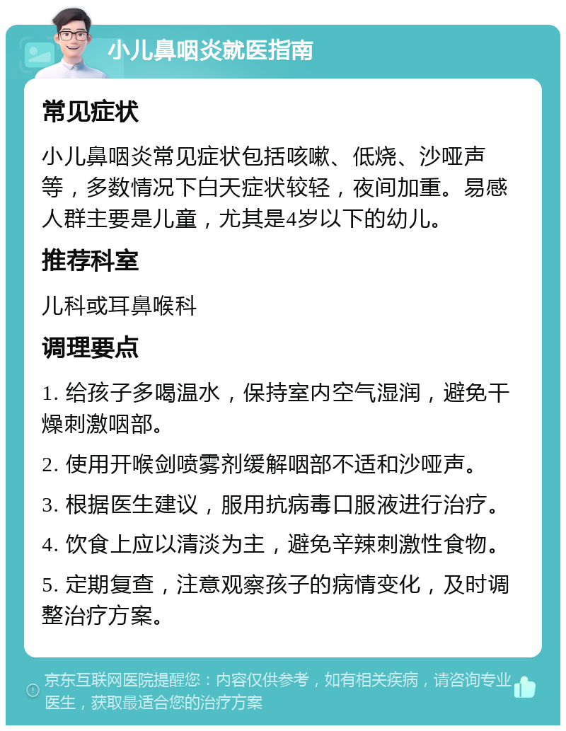 小儿鼻咽炎就医指南 常见症状 小儿鼻咽炎常见症状包括咳嗽、低烧、沙哑声等，多数情况下白天症状较轻，夜间加重。易感人群主要是儿童，尤其是4岁以下的幼儿。 推荐科室 儿科或耳鼻喉科 调理要点 1. 给孩子多喝温水，保持室内空气湿润，避免干燥刺激咽部。 2. 使用开喉剑喷雾剂缓解咽部不适和沙哑声。 3. 根据医生建议，服用抗病毒口服液进行治疗。 4. 饮食上应以清淡为主，避免辛辣刺激性食物。 5. 定期复查，注意观察孩子的病情变化，及时调整治疗方案。