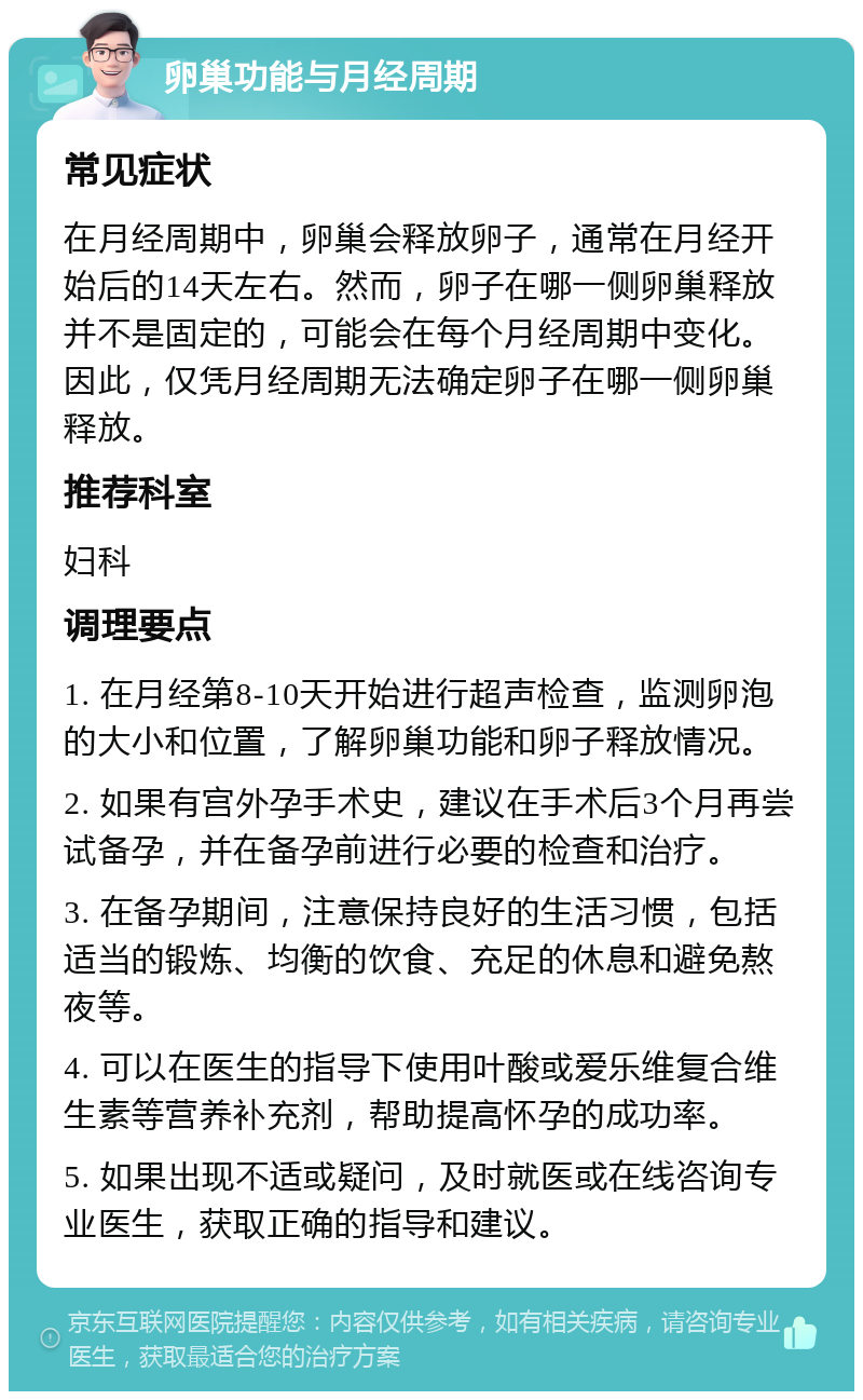 卵巢功能与月经周期 常见症状 在月经周期中，卵巢会释放卵子，通常在月经开始后的14天左右。然而，卵子在哪一侧卵巢释放并不是固定的，可能会在每个月经周期中变化。因此，仅凭月经周期无法确定卵子在哪一侧卵巢释放。 推荐科室 妇科 调理要点 1. 在月经第8-10天开始进行超声检查，监测卵泡的大小和位置，了解卵巢功能和卵子释放情况。 2. 如果有宫外孕手术史，建议在手术后3个月再尝试备孕，并在备孕前进行必要的检查和治疗。 3. 在备孕期间，注意保持良好的生活习惯，包括适当的锻炼、均衡的饮食、充足的休息和避免熬夜等。 4. 可以在医生的指导下使用叶酸或爱乐维复合维生素等营养补充剂，帮助提高怀孕的成功率。 5. 如果出现不适或疑问，及时就医或在线咨询专业医生，获取正确的指导和建议。