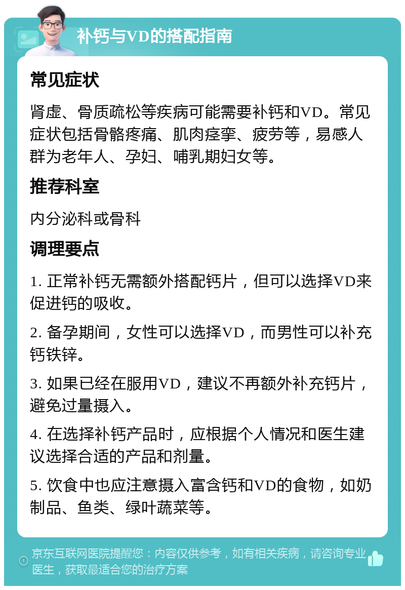 补钙与VD的搭配指南 常见症状 肾虚、骨质疏松等疾病可能需要补钙和VD。常见症状包括骨骼疼痛、肌肉痉挛、疲劳等，易感人群为老年人、孕妇、哺乳期妇女等。 推荐科室 内分泌科或骨科 调理要点 1. 正常补钙无需额外搭配钙片，但可以选择VD来促进钙的吸收。 2. 备孕期间，女性可以选择VD，而男性可以补充钙铁锌。 3. 如果已经在服用VD，建议不再额外补充钙片，避免过量摄入。 4. 在选择补钙产品时，应根据个人情况和医生建议选择合适的产品和剂量。 5. 饮食中也应注意摄入富含钙和VD的食物，如奶制品、鱼类、绿叶蔬菜等。