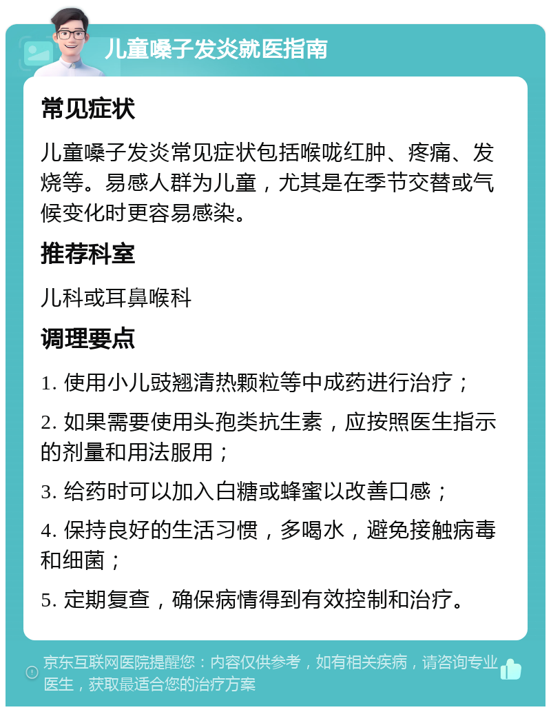 儿童嗓子发炎就医指南 常见症状 儿童嗓子发炎常见症状包括喉咙红肿、疼痛、发烧等。易感人群为儿童，尤其是在季节交替或气候变化时更容易感染。 推荐科室 儿科或耳鼻喉科 调理要点 1. 使用小儿豉翘清热颗粒等中成药进行治疗； 2. 如果需要使用头孢类抗生素，应按照医生指示的剂量和用法服用； 3. 给药时可以加入白糖或蜂蜜以改善口感； 4. 保持良好的生活习惯，多喝水，避免接触病毒和细菌； 5. 定期复查，确保病情得到有效控制和治疗。