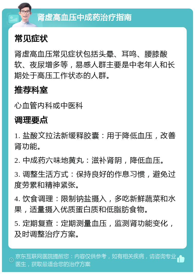 肾虚高血压中成药治疗指南 常见症状 肾虚高血压常见症状包括头晕、耳鸣、腰膝酸软、夜尿增多等，易感人群主要是中老年人和长期处于高压工作状态的人群。 推荐科室 心血管内科或中医科 调理要点 1. 盐酸文拉法新缓释胶囊：用于降低血压，改善肾功能。 2. 中成药六味地黄丸：滋补肾阴，降低血压。 3. 调整生活方式：保持良好的作息习惯，避免过度劳累和精神紧张。 4. 饮食调理：限制钠盐摄入，多吃新鲜蔬菜和水果，适量摄入优质蛋白质和低脂肪食物。 5. 定期复查：定期测量血压，监测肾功能变化，及时调整治疗方案。