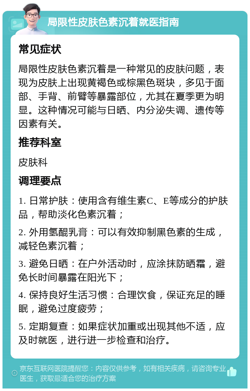 局限性皮肤色素沉着就医指南 常见症状 局限性皮肤色素沉着是一种常见的皮肤问题，表现为皮肤上出现黄褐色或棕黑色斑块，多见于面部、手背、前臂等暴露部位，尤其在夏季更为明显。这种情况可能与日晒、内分泌失调、遗传等因素有关。 推荐科室 皮肤科 调理要点 1. 日常护肤：使用含有维生素C、E等成分的护肤品，帮助淡化色素沉着； 2. 外用氢醌乳膏：可以有效抑制黑色素的生成，减轻色素沉着； 3. 避免日晒：在户外活动时，应涂抹防晒霜，避免长时间暴露在阳光下； 4. 保持良好生活习惯：合理饮食，保证充足的睡眠，避免过度疲劳； 5. 定期复查：如果症状加重或出现其他不适，应及时就医，进行进一步检查和治疗。