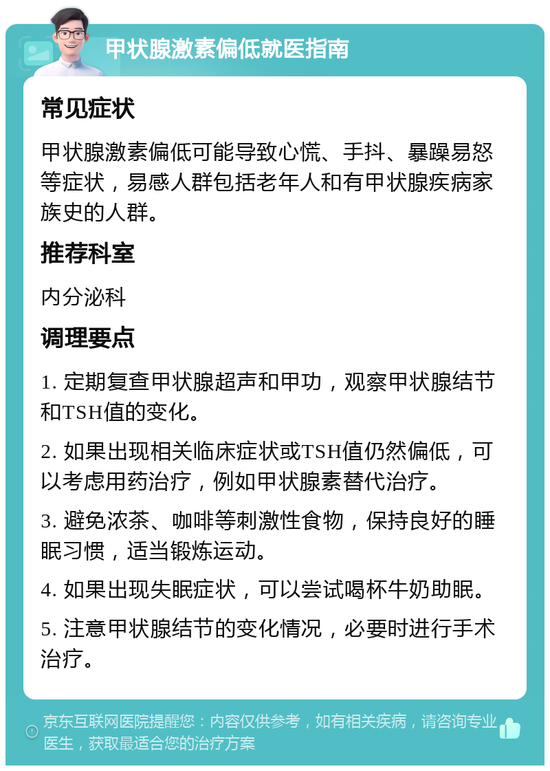 甲状腺激素偏低就医指南 常见症状 甲状腺激素偏低可能导致心慌、手抖、暴躁易怒等症状，易感人群包括老年人和有甲状腺疾病家族史的人群。 推荐科室 内分泌科 调理要点 1. 定期复查甲状腺超声和甲功，观察甲状腺结节和TSH值的变化。 2. 如果出现相关临床症状或TSH值仍然偏低，可以考虑用药治疗，例如甲状腺素替代治疗。 3. 避免浓茶、咖啡等刺激性食物，保持良好的睡眠习惯，适当锻炼运动。 4. 如果出现失眠症状，可以尝试喝杯牛奶助眠。 5. 注意甲状腺结节的变化情况，必要时进行手术治疗。