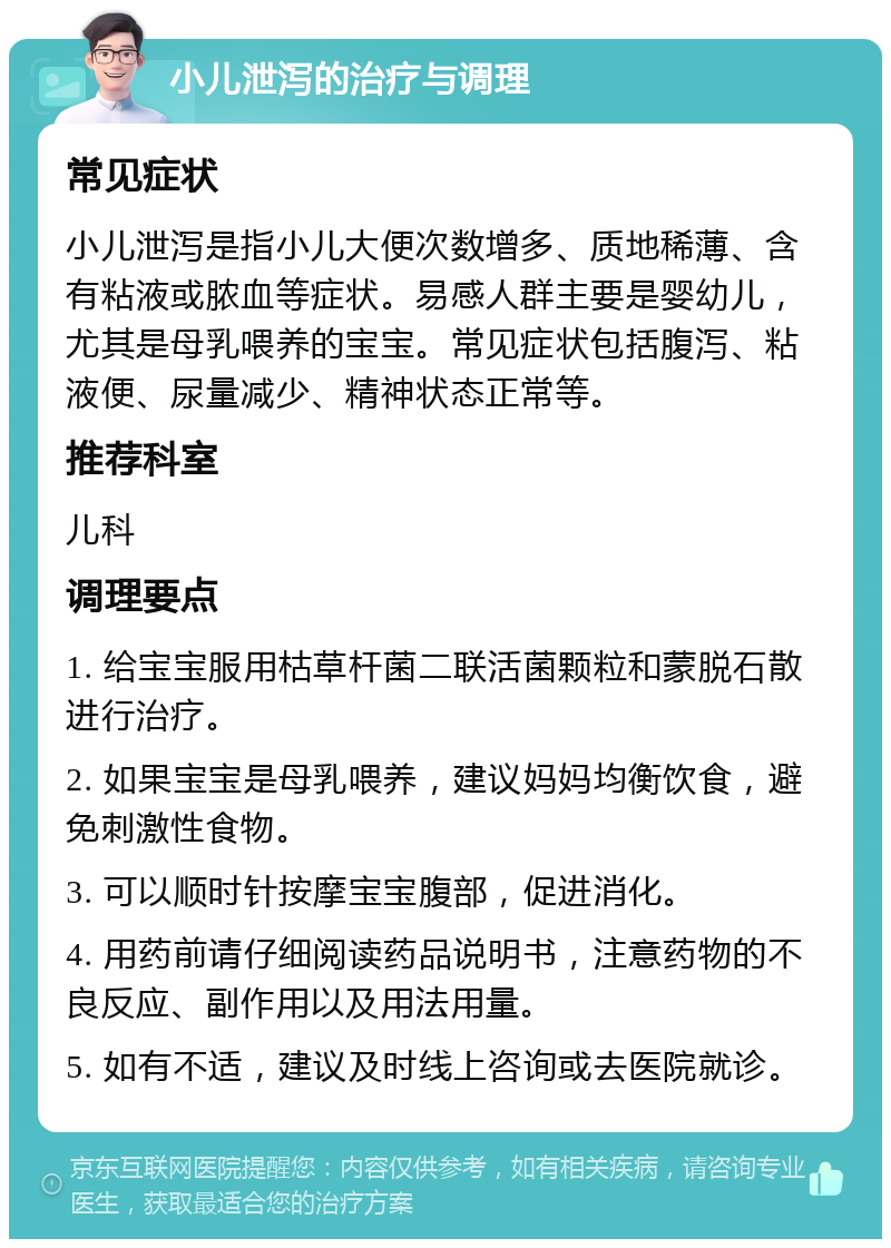 小儿泄泻的治疗与调理 常见症状 小儿泄泻是指小儿大便次数增多、质地稀薄、含有粘液或脓血等症状。易感人群主要是婴幼儿，尤其是母乳喂养的宝宝。常见症状包括腹泻、粘液便、尿量减少、精神状态正常等。 推荐科室 儿科 调理要点 1. 给宝宝服用枯草杆菌二联活菌颗粒和蒙脱石散进行治疗。 2. 如果宝宝是母乳喂养，建议妈妈均衡饮食，避免刺激性食物。 3. 可以顺时针按摩宝宝腹部，促进消化。 4. 用药前请仔细阅读药品说明书，注意药物的不良反应、副作用以及用法用量。 5. 如有不适，建议及时线上咨询或去医院就诊。