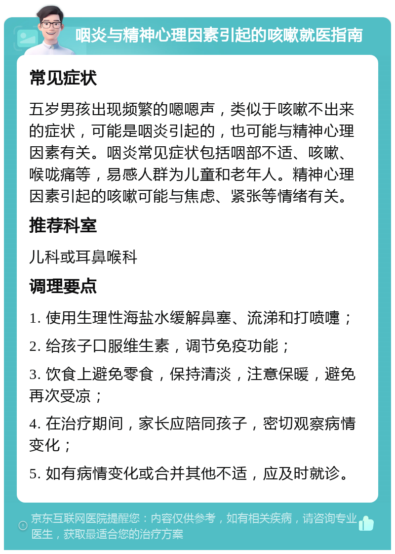 咽炎与精神心理因素引起的咳嗽就医指南 常见症状 五岁男孩出现频繁的嗯嗯声，类似于咳嗽不出来的症状，可能是咽炎引起的，也可能与精神心理因素有关。咽炎常见症状包括咽部不适、咳嗽、喉咙痛等，易感人群为儿童和老年人。精神心理因素引起的咳嗽可能与焦虑、紧张等情绪有关。 推荐科室 儿科或耳鼻喉科 调理要点 1. 使用生理性海盐水缓解鼻塞、流涕和打喷嚏； 2. 给孩子口服维生素，调节免疫功能； 3. 饮食上避免零食，保持清淡，注意保暖，避免再次受凉； 4. 在治疗期间，家长应陪同孩子，密切观察病情变化； 5. 如有病情变化或合并其他不适，应及时就诊。