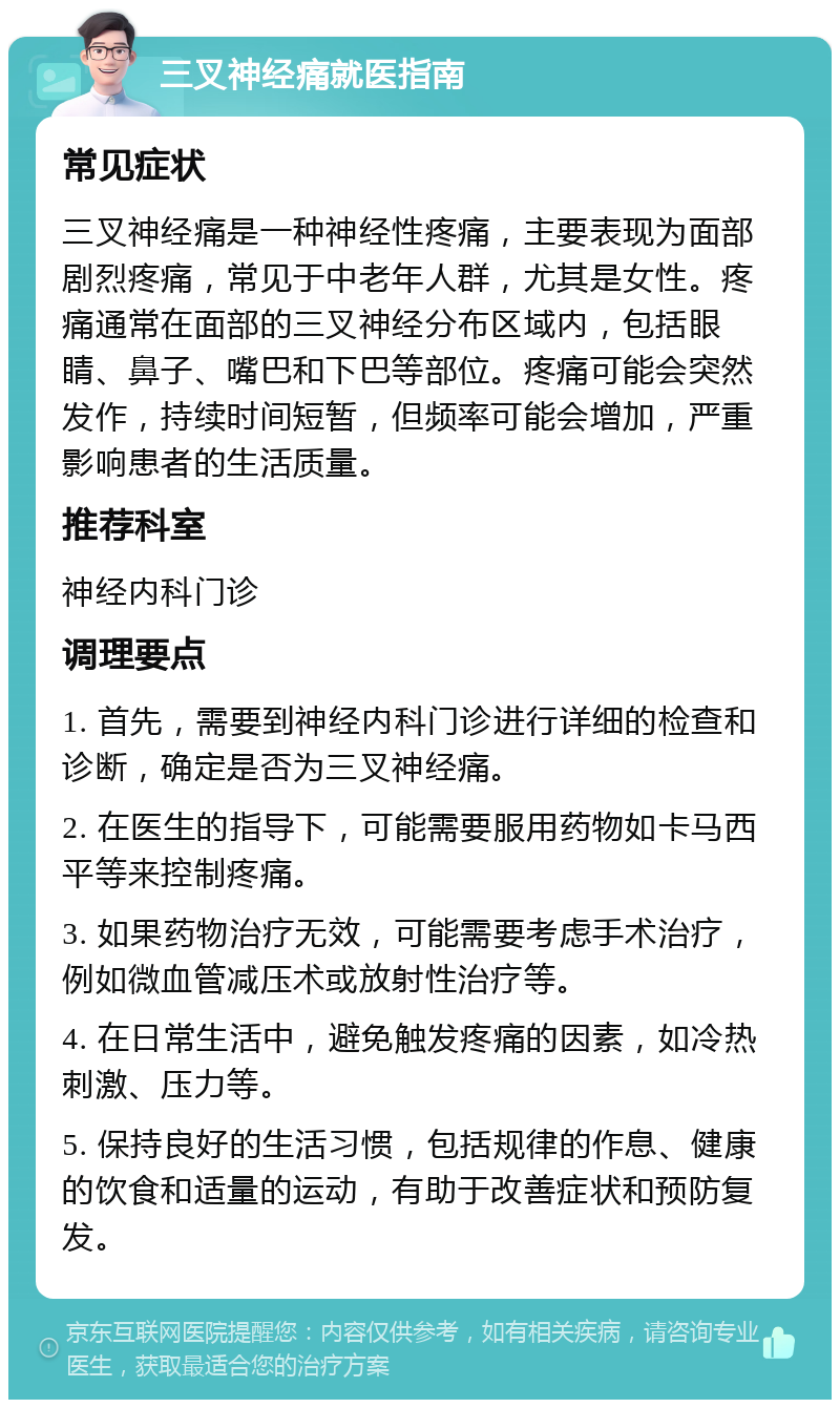 三叉神经痛就医指南 常见症状 三叉神经痛是一种神经性疼痛，主要表现为面部剧烈疼痛，常见于中老年人群，尤其是女性。疼痛通常在面部的三叉神经分布区域内，包括眼睛、鼻子、嘴巴和下巴等部位。疼痛可能会突然发作，持续时间短暂，但频率可能会增加，严重影响患者的生活质量。 推荐科室 神经内科门诊 调理要点 1. 首先，需要到神经内科门诊进行详细的检查和诊断，确定是否为三叉神经痛。 2. 在医生的指导下，可能需要服用药物如卡马西平等来控制疼痛。 3. 如果药物治疗无效，可能需要考虑手术治疗，例如微血管减压术或放射性治疗等。 4. 在日常生活中，避免触发疼痛的因素，如冷热刺激、压力等。 5. 保持良好的生活习惯，包括规律的作息、健康的饮食和适量的运动，有助于改善症状和预防复发。