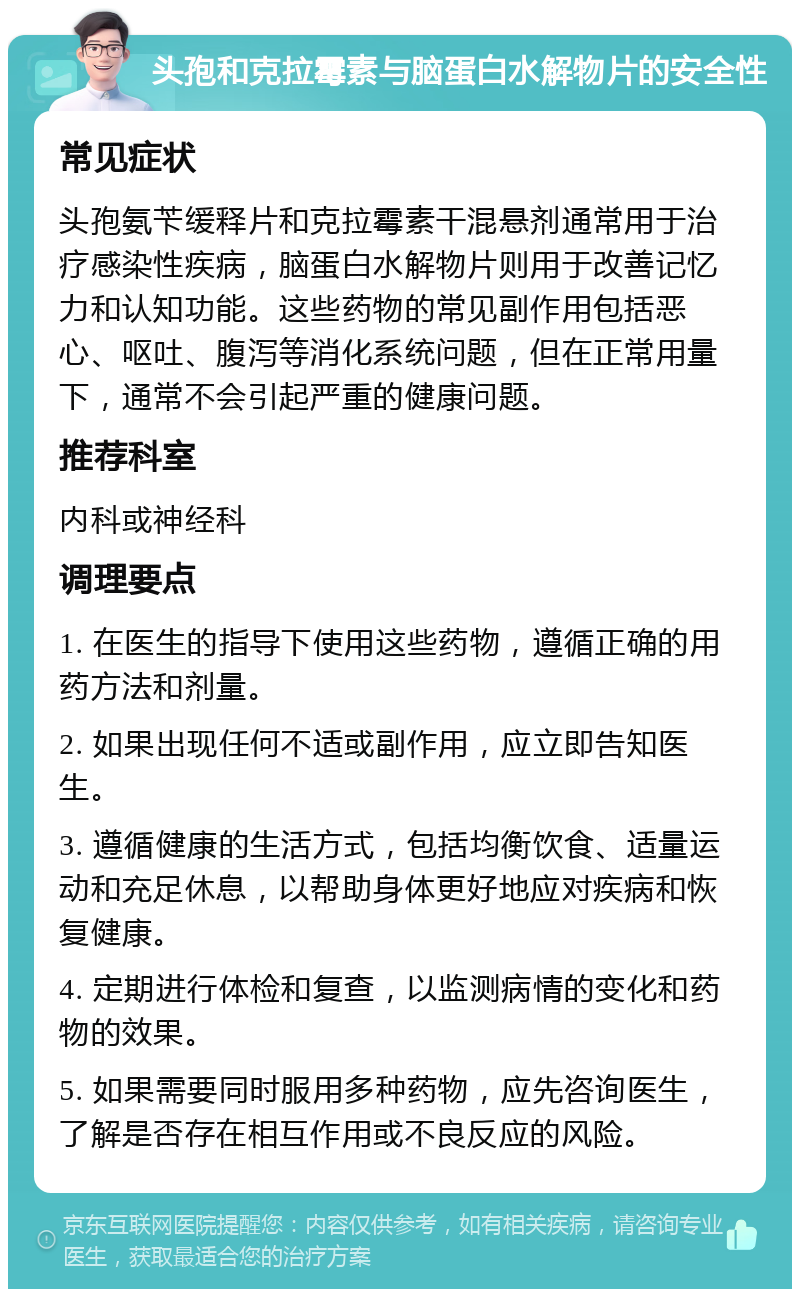 头孢和克拉霉素与脑蛋白水解物片的安全性 常见症状 头孢氨苄缓释片和克拉霉素干混悬剂通常用于治疗感染性疾病，脑蛋白水解物片则用于改善记忆力和认知功能。这些药物的常见副作用包括恶心、呕吐、腹泻等消化系统问题，但在正常用量下，通常不会引起严重的健康问题。 推荐科室 内科或神经科 调理要点 1. 在医生的指导下使用这些药物，遵循正确的用药方法和剂量。 2. 如果出现任何不适或副作用，应立即告知医生。 3. 遵循健康的生活方式，包括均衡饮食、适量运动和充足休息，以帮助身体更好地应对疾病和恢复健康。 4. 定期进行体检和复查，以监测病情的变化和药物的效果。 5. 如果需要同时服用多种药物，应先咨询医生，了解是否存在相互作用或不良反应的风险。