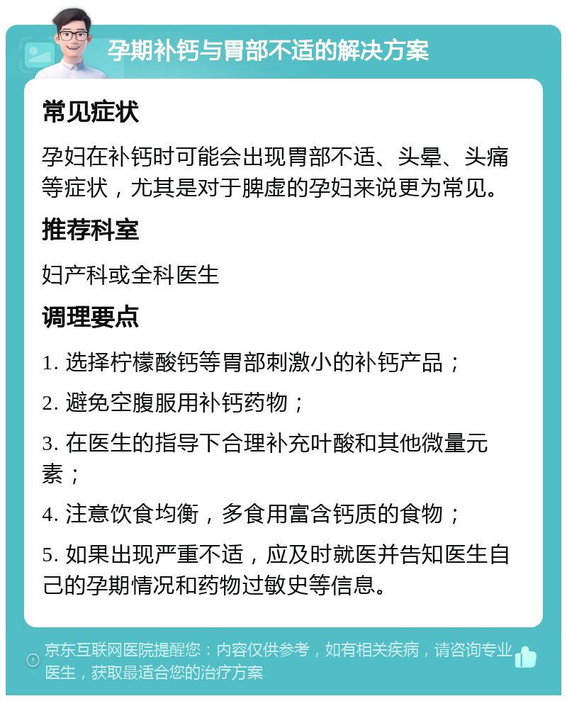 孕期补钙与胃部不适的解决方案 常见症状 孕妇在补钙时可能会出现胃部不适、头晕、头痛等症状，尤其是对于脾虚的孕妇来说更为常见。 推荐科室 妇产科或全科医生 调理要点 1. 选择柠檬酸钙等胃部刺激小的补钙产品； 2. 避免空腹服用补钙药物； 3. 在医生的指导下合理补充叶酸和其他微量元素； 4. 注意饮食均衡，多食用富含钙质的食物； 5. 如果出现严重不适，应及时就医并告知医生自己的孕期情况和药物过敏史等信息。