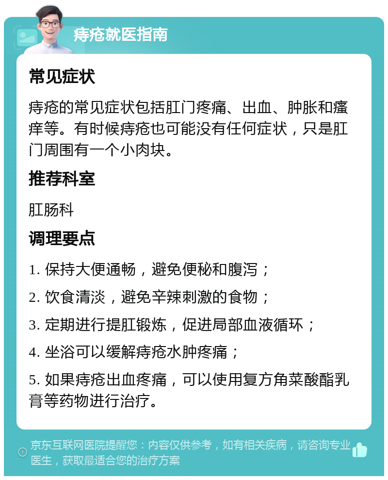 痔疮就医指南 常见症状 痔疮的常见症状包括肛门疼痛、出血、肿胀和瘙痒等。有时候痔疮也可能没有任何症状，只是肛门周围有一个小肉块。 推荐科室 肛肠科 调理要点 1. 保持大便通畅，避免便秘和腹泻； 2. 饮食清淡，避免辛辣刺激的食物； 3. 定期进行提肛锻炼，促进局部血液循环； 4. 坐浴可以缓解痔疮水肿疼痛； 5. 如果痔疮出血疼痛，可以使用复方角菜酸酯乳膏等药物进行治疗。