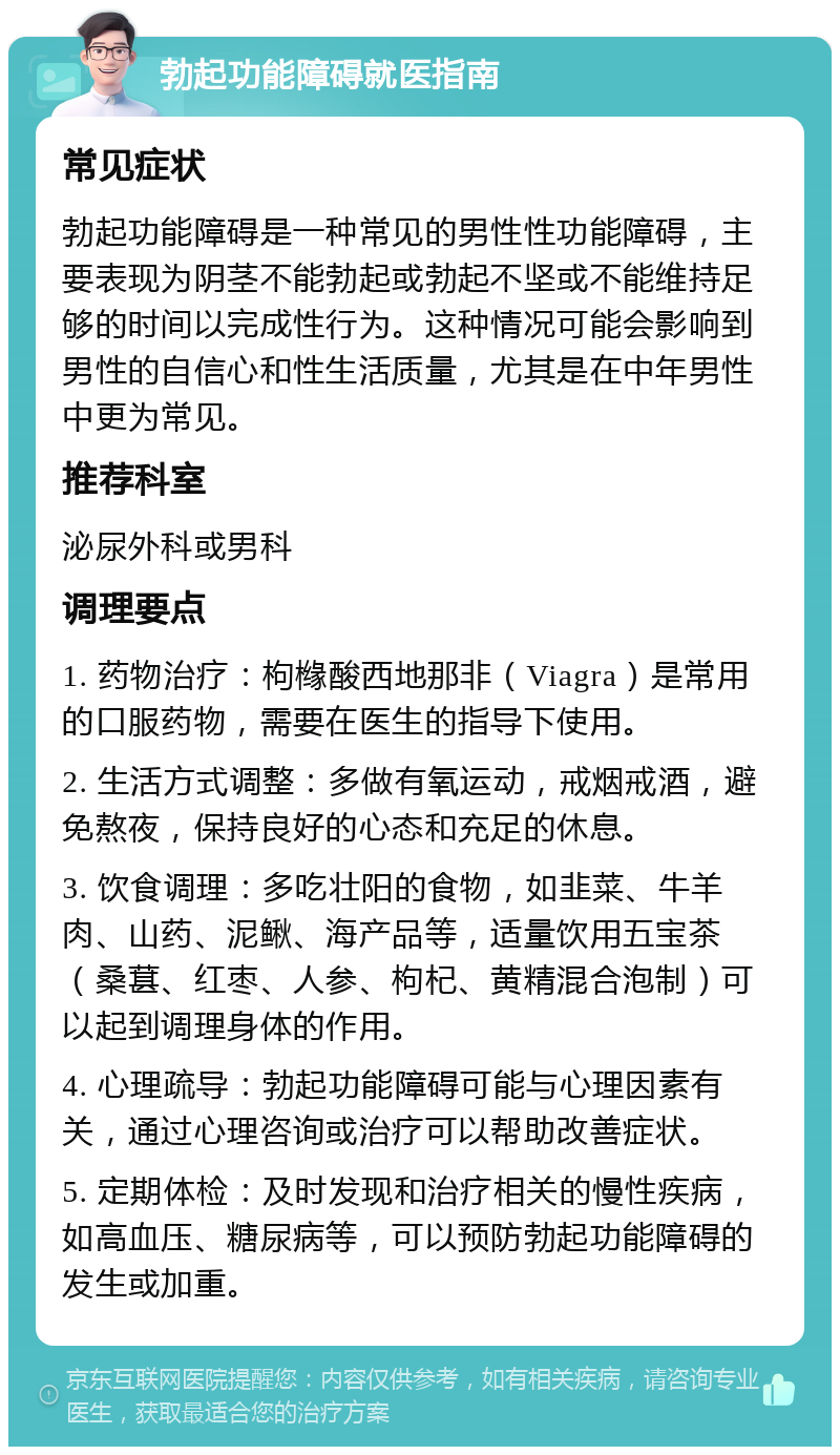 勃起功能障碍就医指南 常见症状 勃起功能障碍是一种常见的男性性功能障碍，主要表现为阴茎不能勃起或勃起不坚或不能维持足够的时间以完成性行为。这种情况可能会影响到男性的自信心和性生活质量，尤其是在中年男性中更为常见。 推荐科室 泌尿外科或男科 调理要点 1. 药物治疗：枸橼酸西地那非（Viagra）是常用的口服药物，需要在医生的指导下使用。 2. 生活方式调整：多做有氧运动，戒烟戒酒，避免熬夜，保持良好的心态和充足的休息。 3. 饮食调理：多吃壮阳的食物，如韭菜、牛羊肉、山药、泥鳅、海产品等，适量饮用五宝茶（桑葚、红枣、人参、枸杞、黄精混合泡制）可以起到调理身体的作用。 4. 心理疏导：勃起功能障碍可能与心理因素有关，通过心理咨询或治疗可以帮助改善症状。 5. 定期体检：及时发现和治疗相关的慢性疾病，如高血压、糖尿病等，可以预防勃起功能障碍的发生或加重。