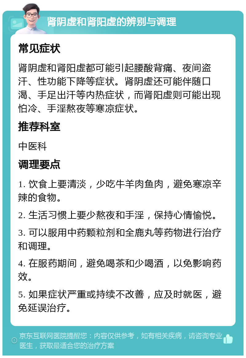 肾阴虚和肾阳虚的辨别与调理 常见症状 肾阴虚和肾阳虚都可能引起腰酸背痛、夜间盗汗、性功能下降等症状。肾阴虚还可能伴随口渴、手足出汗等内热症状，而肾阳虚则可能出现怕冷、手淫熬夜等寒凉症状。 推荐科室 中医科 调理要点 1. 饮食上要清淡，少吃牛羊肉鱼肉，避免寒凉辛辣的食物。 2. 生活习惯上要少熬夜和手淫，保持心情愉悦。 3. 可以服用中药颗粒剂和全鹿丸等药物进行治疗和调理。 4. 在服药期间，避免喝茶和少喝酒，以免影响药效。 5. 如果症状严重或持续不改善，应及时就医，避免延误治疗。