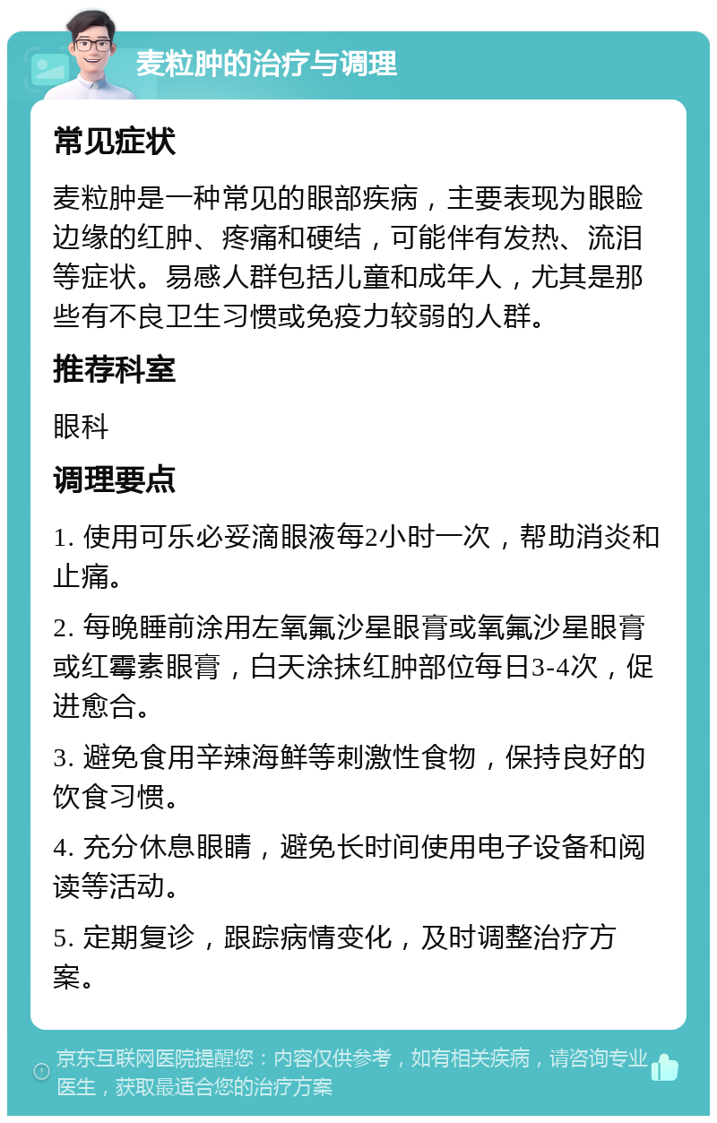 麦粒肿的治疗与调理 常见症状 麦粒肿是一种常见的眼部疾病，主要表现为眼睑边缘的红肿、疼痛和硬结，可能伴有发热、流泪等症状。易感人群包括儿童和成年人，尤其是那些有不良卫生习惯或免疫力较弱的人群。 推荐科室 眼科 调理要点 1. 使用可乐必妥滴眼液每2小时一次，帮助消炎和止痛。 2. 每晚睡前涂用左氧氟沙星眼膏或氧氟沙星眼膏或红霉素眼膏，白天涂抹红肿部位每日3-4次，促进愈合。 3. 避免食用辛辣海鲜等刺激性食物，保持良好的饮食习惯。 4. 充分休息眼睛，避免长时间使用电子设备和阅读等活动。 5. 定期复诊，跟踪病情变化，及时调整治疗方案。