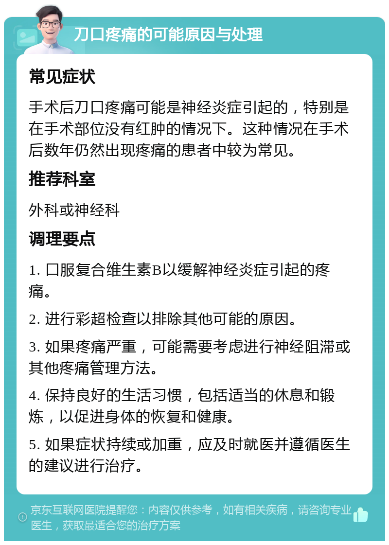 刀口疼痛的可能原因与处理 常见症状 手术后刀口疼痛可能是神经炎症引起的，特别是在手术部位没有红肿的情况下。这种情况在手术后数年仍然出现疼痛的患者中较为常见。 推荐科室 外科或神经科 调理要点 1. 口服复合维生素B以缓解神经炎症引起的疼痛。 2. 进行彩超检查以排除其他可能的原因。 3. 如果疼痛严重，可能需要考虑进行神经阻滞或其他疼痛管理方法。 4. 保持良好的生活习惯，包括适当的休息和锻炼，以促进身体的恢复和健康。 5. 如果症状持续或加重，应及时就医并遵循医生的建议进行治疗。