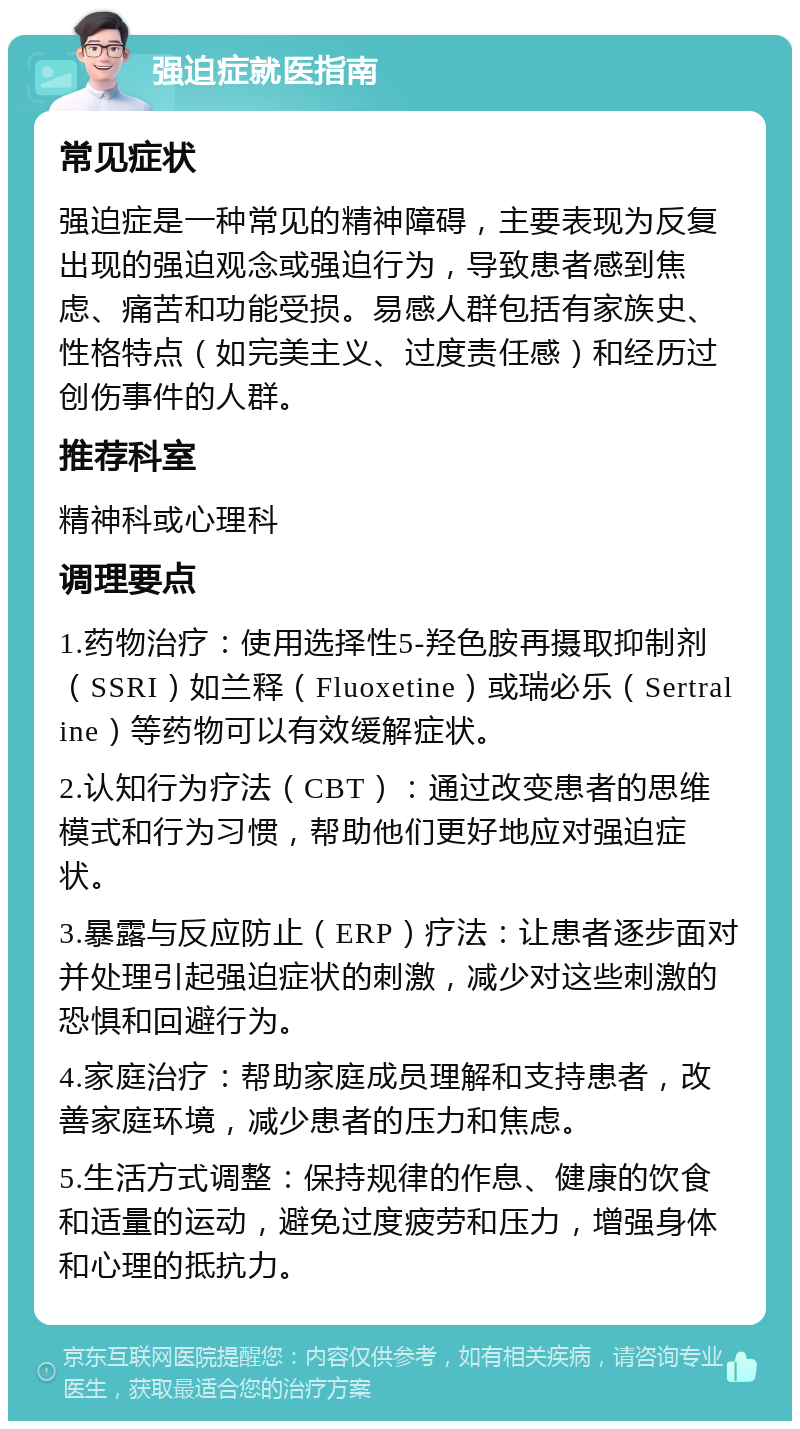 强迫症就医指南 常见症状 强迫症是一种常见的精神障碍，主要表现为反复出现的强迫观念或强迫行为，导致患者感到焦虑、痛苦和功能受损。易感人群包括有家族史、性格特点（如完美主义、过度责任感）和经历过创伤事件的人群。 推荐科室 精神科或心理科 调理要点 1.药物治疗：使用选择性5-羟色胺再摄取抑制剂（SSRI）如兰释（Fluoxetine）或瑞必乐（Sertraline）等药物可以有效缓解症状。 2.认知行为疗法（CBT）：通过改变患者的思维模式和行为习惯，帮助他们更好地应对强迫症状。 3.暴露与反应防止（ERP）疗法：让患者逐步面对并处理引起强迫症状的刺激，减少对这些刺激的恐惧和回避行为。 4.家庭治疗：帮助家庭成员理解和支持患者，改善家庭环境，减少患者的压力和焦虑。 5.生活方式调整：保持规律的作息、健康的饮食和适量的运动，避免过度疲劳和压力，增强身体和心理的抵抗力。