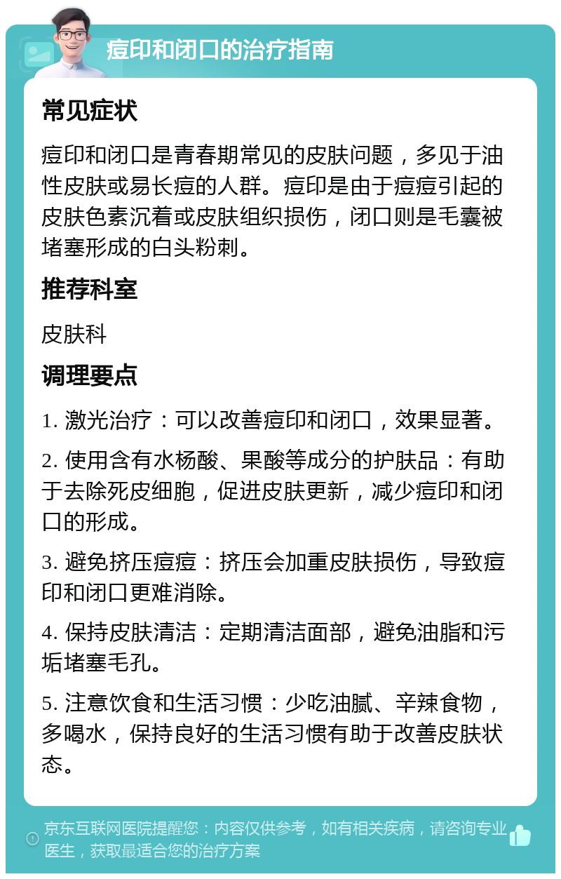 痘印和闭口的治疗指南 常见症状 痘印和闭口是青春期常见的皮肤问题，多见于油性皮肤或易长痘的人群。痘印是由于痘痘引起的皮肤色素沉着或皮肤组织损伤，闭口则是毛囊被堵塞形成的白头粉刺。 推荐科室 皮肤科 调理要点 1. 激光治疗：可以改善痘印和闭口，效果显著。 2. 使用含有水杨酸、果酸等成分的护肤品：有助于去除死皮细胞，促进皮肤更新，减少痘印和闭口的形成。 3. 避免挤压痘痘：挤压会加重皮肤损伤，导致痘印和闭口更难消除。 4. 保持皮肤清洁：定期清洁面部，避免油脂和污垢堵塞毛孔。 5. 注意饮食和生活习惯：少吃油腻、辛辣食物，多喝水，保持良好的生活习惯有助于改善皮肤状态。