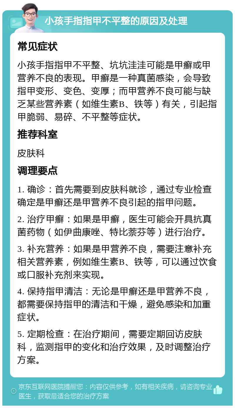 小孩手指指甲不平整的原因及处理 常见症状 小孩手指指甲不平整、坑坑洼洼可能是甲癣或甲营养不良的表现。甲癣是一种真菌感染，会导致指甲变形、变色、变厚；而甲营养不良可能与缺乏某些营养素（如维生素B、铁等）有关，引起指甲脆弱、易碎、不平整等症状。 推荐科室 皮肤科 调理要点 1. 确诊：首先需要到皮肤科就诊，通过专业检查确定是甲癣还是甲营养不良引起的指甲问题。 2. 治疗甲癣：如果是甲癣，医生可能会开具抗真菌药物（如伊曲康唑、特比萘芬等）进行治疗。 3. 补充营养：如果是甲营养不良，需要注意补充相关营养素，例如维生素B、铁等，可以通过饮食或口服补充剂来实现。 4. 保持指甲清洁：无论是甲癣还是甲营养不良，都需要保持指甲的清洁和干燥，避免感染和加重症状。 5. 定期检查：在治疗期间，需要定期回访皮肤科，监测指甲的变化和治疗效果，及时调整治疗方案。