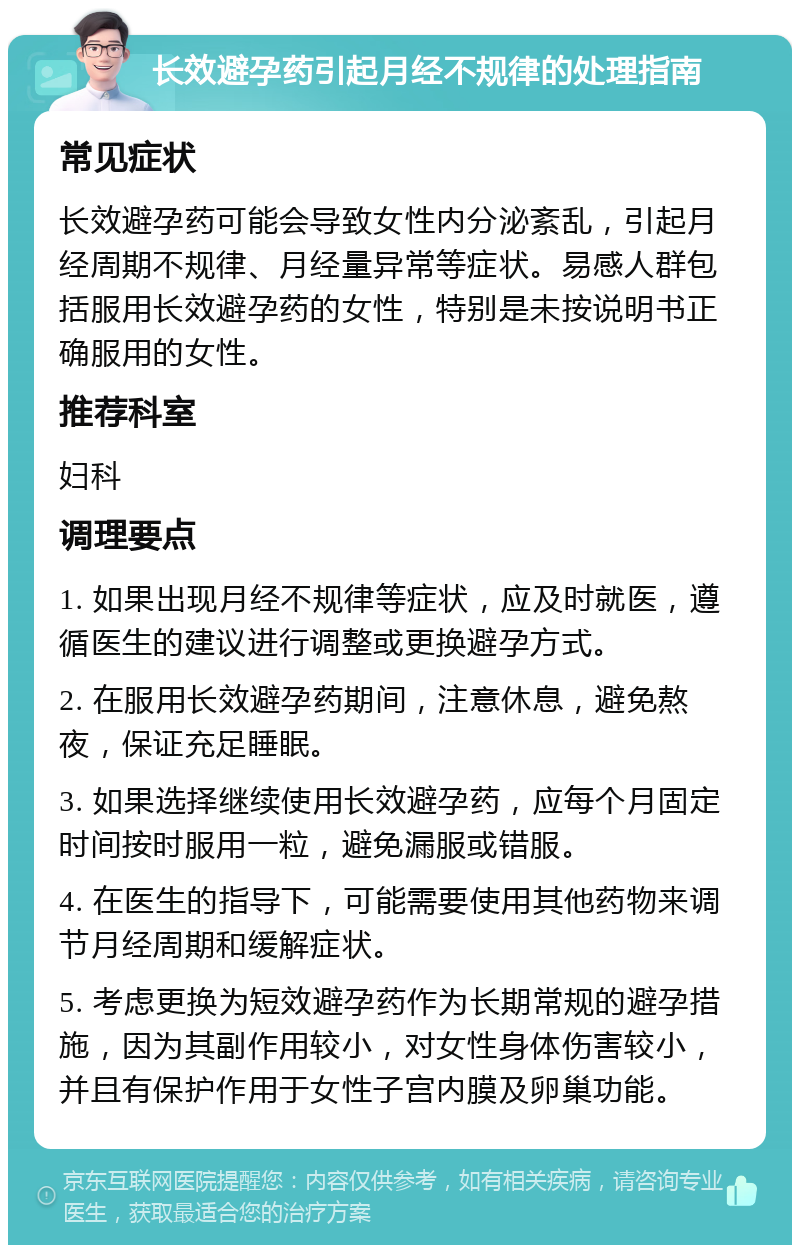 长效避孕药引起月经不规律的处理指南 常见症状 长效避孕药可能会导致女性内分泌紊乱，引起月经周期不规律、月经量异常等症状。易感人群包括服用长效避孕药的女性，特别是未按说明书正确服用的女性。 推荐科室 妇科 调理要点 1. 如果出现月经不规律等症状，应及时就医，遵循医生的建议进行调整或更换避孕方式。 2. 在服用长效避孕药期间，注意休息，避免熬夜，保证充足睡眠。 3. 如果选择继续使用长效避孕药，应每个月固定时间按时服用一粒，避免漏服或错服。 4. 在医生的指导下，可能需要使用其他药物来调节月经周期和缓解症状。 5. 考虑更换为短效避孕药作为长期常规的避孕措施，因为其副作用较小，对女性身体伤害较小，并且有保护作用于女性子宫内膜及卵巢功能。