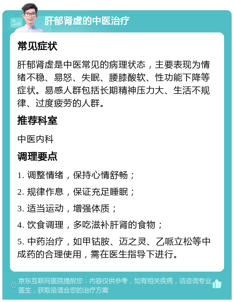 肝郁肾虚的中医治疗 常见症状 肝郁肾虚是中医常见的病理状态，主要表现为情绪不稳、易怒、失眠、腰膝酸软、性功能下降等症状。易感人群包括长期精神压力大、生活不规律、过度疲劳的人群。 推荐科室 中医内科 调理要点 1. 调整情绪，保持心情舒畅； 2. 规律作息，保证充足睡眠； 3. 适当运动，增强体质； 4. 饮食调理，多吃滋补肝肾的食物； 5. 中药治疗，如甲钴胺、迈之灵、乙哌立松等中成药的合理使用，需在医生指导下进行。