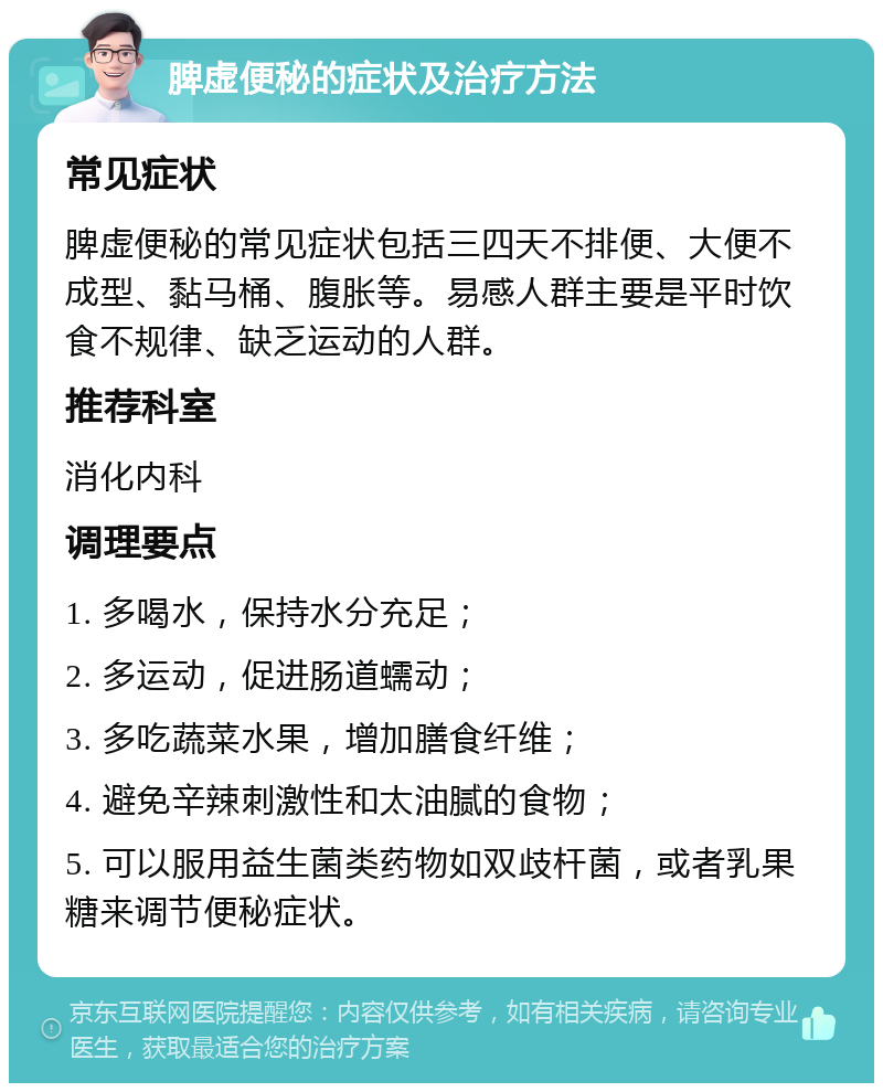 脾虚便秘的症状及治疗方法 常见症状 脾虚便秘的常见症状包括三四天不排便、大便不成型、黏马桶、腹胀等。易感人群主要是平时饮食不规律、缺乏运动的人群。 推荐科室 消化内科 调理要点 1. 多喝水，保持水分充足； 2. 多运动，促进肠道蠕动； 3. 多吃蔬菜水果，增加膳食纤维； 4. 避免辛辣刺激性和太油腻的食物； 5. 可以服用益生菌类药物如双歧杆菌，或者乳果糖来调节便秘症状。