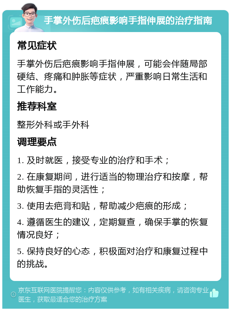 手掌外伤后疤痕影响手指伸展的治疗指南 常见症状 手掌外伤后疤痕影响手指伸展，可能会伴随局部硬结、疼痛和肿胀等症状，严重影响日常生活和工作能力。 推荐科室 整形外科或手外科 调理要点 1. 及时就医，接受专业的治疗和手术； 2. 在康复期间，进行适当的物理治疗和按摩，帮助恢复手指的灵活性； 3. 使用去疤膏和贴，帮助减少疤痕的形成； 4. 遵循医生的建议，定期复查，确保手掌的恢复情况良好； 5. 保持良好的心态，积极面对治疗和康复过程中的挑战。