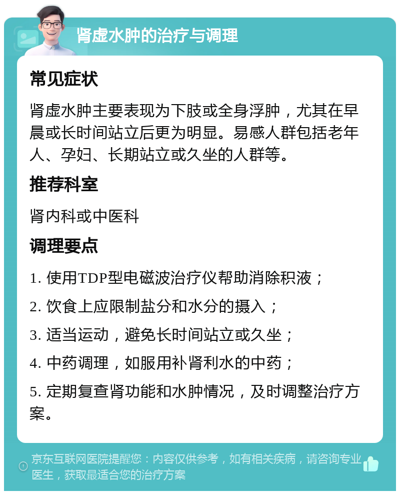 肾虚水肿的治疗与调理 常见症状 肾虚水肿主要表现为下肢或全身浮肿，尤其在早晨或长时间站立后更为明显。易感人群包括老年人、孕妇、长期站立或久坐的人群等。 推荐科室 肾内科或中医科 调理要点 1. 使用TDP型电磁波治疗仪帮助消除积液； 2. 饮食上应限制盐分和水分的摄入； 3. 适当运动，避免长时间站立或久坐； 4. 中药调理，如服用补肾利水的中药； 5. 定期复查肾功能和水肿情况，及时调整治疗方案。