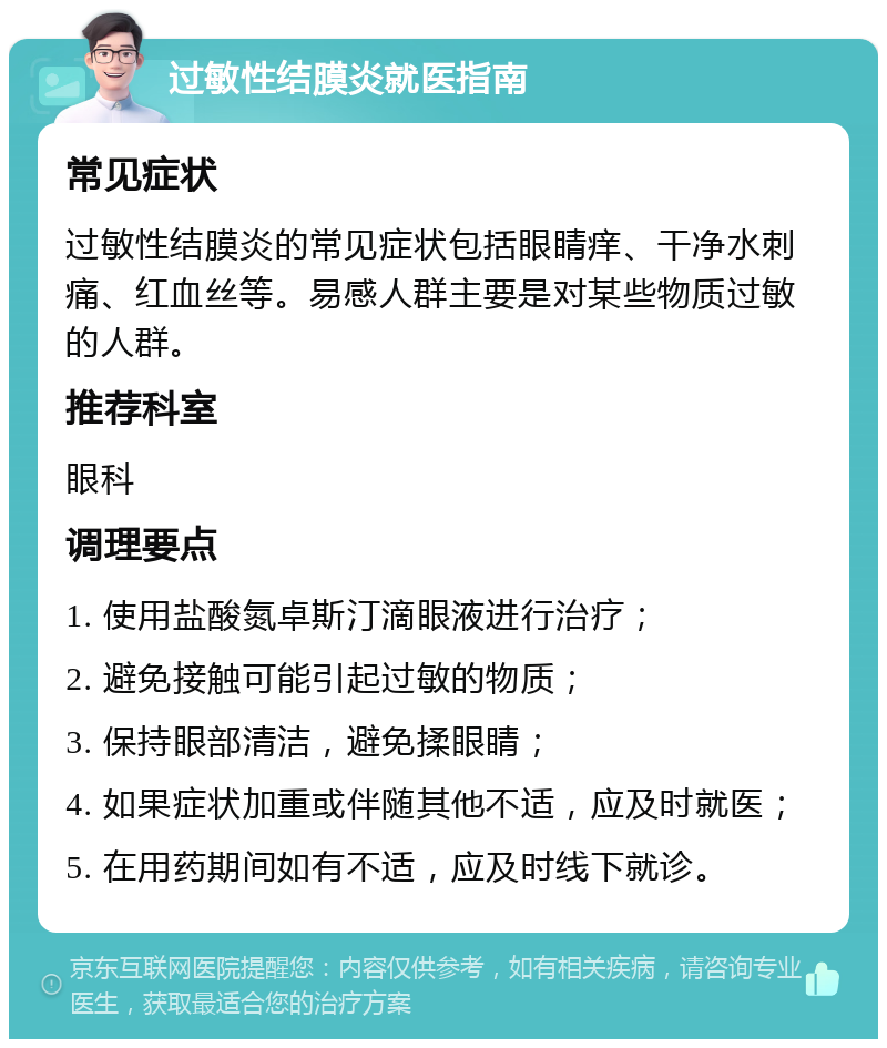 过敏性结膜炎就医指南 常见症状 过敏性结膜炎的常见症状包括眼睛痒、干净水刺痛、红血丝等。易感人群主要是对某些物质过敏的人群。 推荐科室 眼科 调理要点 1. 使用盐酸氮卓斯汀滴眼液进行治疗； 2. 避免接触可能引起过敏的物质； 3. 保持眼部清洁，避免揉眼睛； 4. 如果症状加重或伴随其他不适，应及时就医； 5. 在用药期间如有不适，应及时线下就诊。