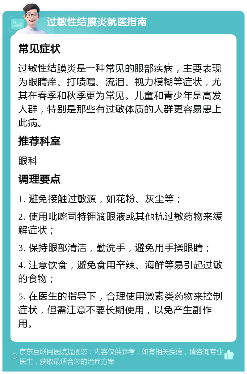 过敏性结膜炎就医指南 常见症状 过敏性结膜炎是一种常见的眼部疾病，主要表现为眼睛痒、打喷嚏、流泪、视力模糊等症状，尤其在春季和秋季更为常见。儿童和青少年是高发人群，特别是那些有过敏体质的人群更容易患上此病。 推荐科室 眼科 调理要点 1. 避免接触过敏源，如花粉、灰尘等； 2. 使用吡嘧司特钾滴眼液或其他抗过敏药物来缓解症状； 3. 保持眼部清洁，勤洗手，避免用手揉眼睛； 4. 注意饮食，避免食用辛辣、海鲜等易引起过敏的食物； 5. 在医生的指导下，合理使用激素类药物来控制症状，但需注意不要长期使用，以免产生副作用。