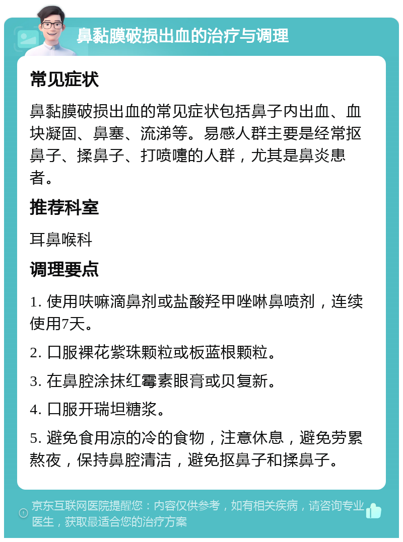 鼻黏膜破损出血的治疗与调理 常见症状 鼻黏膜破损出血的常见症状包括鼻子内出血、血块凝固、鼻塞、流涕等。易感人群主要是经常抠鼻子、揉鼻子、打喷嚏的人群，尤其是鼻炎患者。 推荐科室 耳鼻喉科 调理要点 1. 使用呋嘛滴鼻剂或盐酸羟甲唑啉鼻喷剂，连续使用7天。 2. 口服裸花紫珠颗粒或板蓝根颗粒。 3. 在鼻腔涂抹红霉素眼膏或贝复新。 4. 口服开瑞坦糖浆。 5. 避免食用凉的冷的食物，注意休息，避免劳累熬夜，保持鼻腔清洁，避免抠鼻子和揉鼻子。