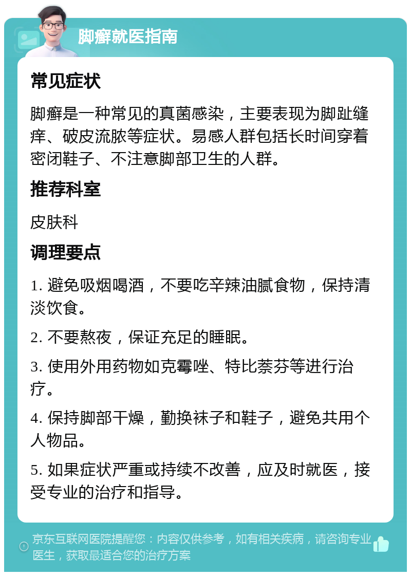 脚癣就医指南 常见症状 脚癣是一种常见的真菌感染，主要表现为脚趾缝痒、破皮流脓等症状。易感人群包括长时间穿着密闭鞋子、不注意脚部卫生的人群。 推荐科室 皮肤科 调理要点 1. 避免吸烟喝酒，不要吃辛辣油腻食物，保持清淡饮食。 2. 不要熬夜，保证充足的睡眠。 3. 使用外用药物如克霉唑、特比萘芬等进行治疗。 4. 保持脚部干燥，勤换袜子和鞋子，避免共用个人物品。 5. 如果症状严重或持续不改善，应及时就医，接受专业的治疗和指导。