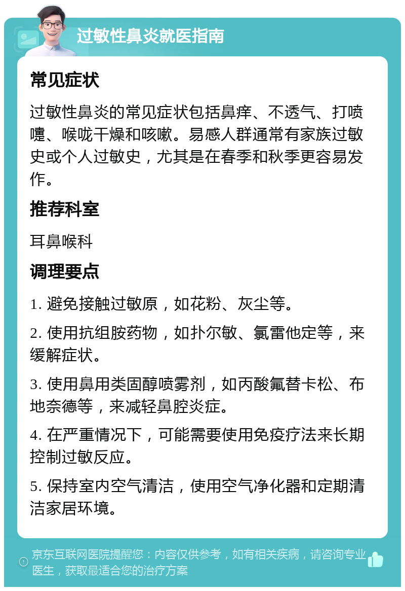 过敏性鼻炎就医指南 常见症状 过敏性鼻炎的常见症状包括鼻痒、不透气、打喷嚏、喉咙干燥和咳嗽。易感人群通常有家族过敏史或个人过敏史，尤其是在春季和秋季更容易发作。 推荐科室 耳鼻喉科 调理要点 1. 避免接触过敏原，如花粉、灰尘等。 2. 使用抗组胺药物，如扑尔敏、氯雷他定等，来缓解症状。 3. 使用鼻用类固醇喷雾剂，如丙酸氟替卡松、布地奈德等，来减轻鼻腔炎症。 4. 在严重情况下，可能需要使用免疫疗法来长期控制过敏反应。 5. 保持室内空气清洁，使用空气净化器和定期清洁家居环境。