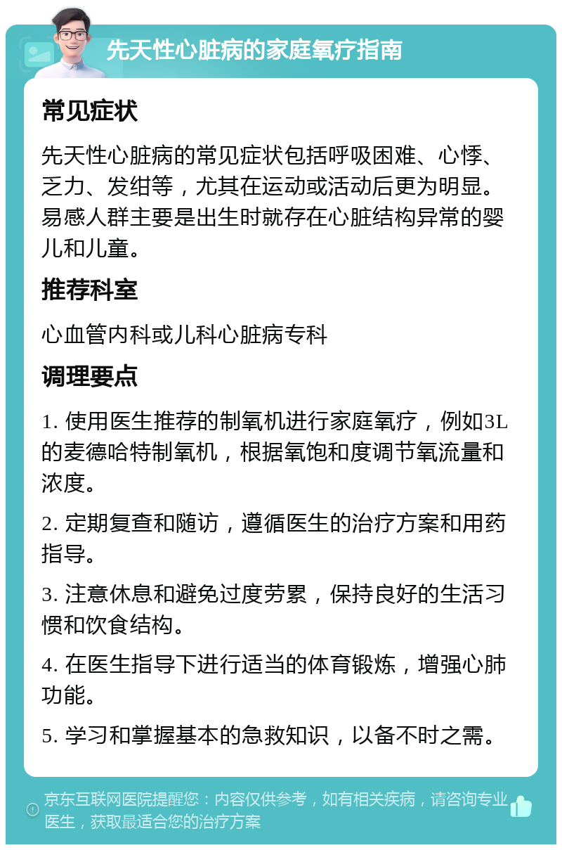 先天性心脏病的家庭氧疗指南 常见症状 先天性心脏病的常见症状包括呼吸困难、心悸、乏力、发绀等，尤其在运动或活动后更为明显。易感人群主要是出生时就存在心脏结构异常的婴儿和儿童。 推荐科室 心血管内科或儿科心脏病专科 调理要点 1. 使用医生推荐的制氧机进行家庭氧疗，例如3L的麦德哈特制氧机，根据氧饱和度调节氧流量和浓度。 2. 定期复查和随访，遵循医生的治疗方案和用药指导。 3. 注意休息和避免过度劳累，保持良好的生活习惯和饮食结构。 4. 在医生指导下进行适当的体育锻炼，增强心肺功能。 5. 学习和掌握基本的急救知识，以备不时之需。