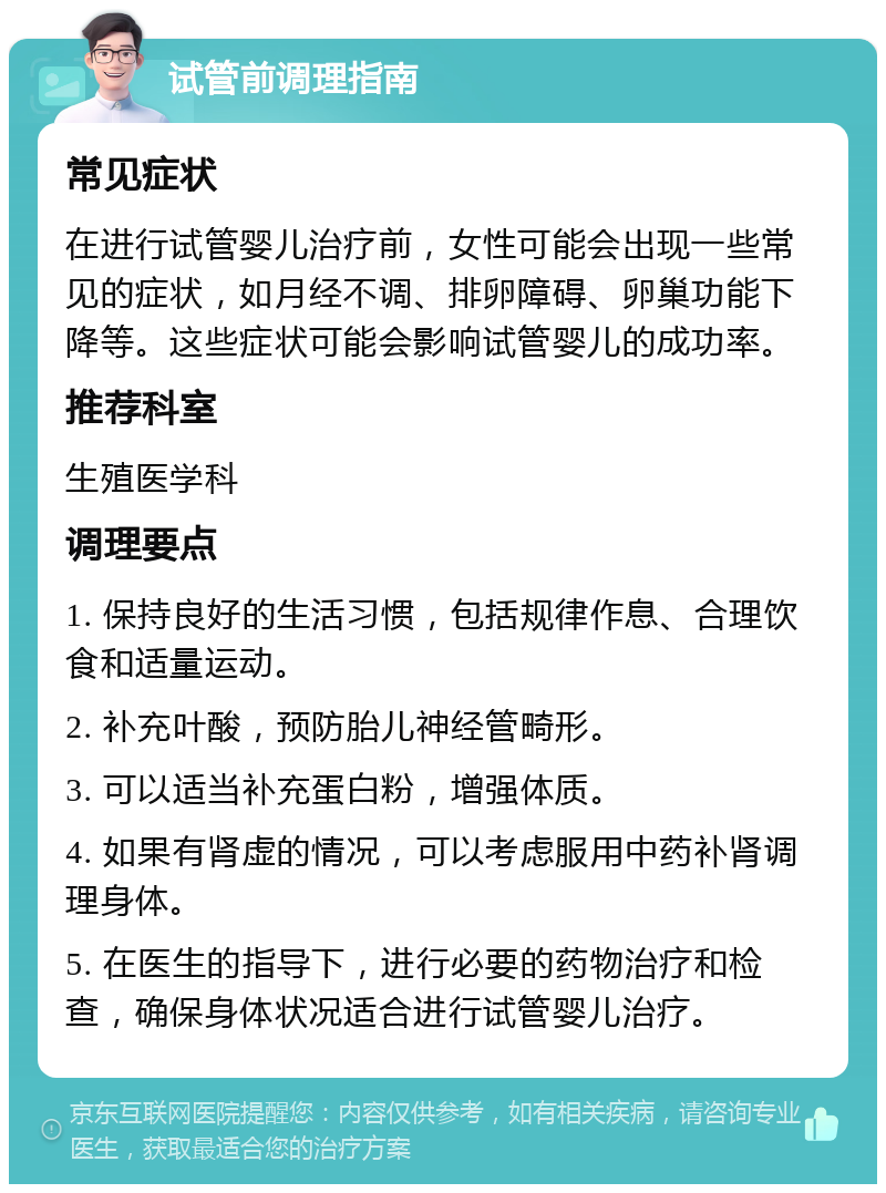 试管前调理指南 常见症状 在进行试管婴儿治疗前，女性可能会出现一些常见的症状，如月经不调、排卵障碍、卵巢功能下降等。这些症状可能会影响试管婴儿的成功率。 推荐科室 生殖医学科 调理要点 1. 保持良好的生活习惯，包括规律作息、合理饮食和适量运动。 2. 补充叶酸，预防胎儿神经管畸形。 3. 可以适当补充蛋白粉，增强体质。 4. 如果有肾虚的情况，可以考虑服用中药补肾调理身体。 5. 在医生的指导下，进行必要的药物治疗和检查，确保身体状况适合进行试管婴儿治疗。