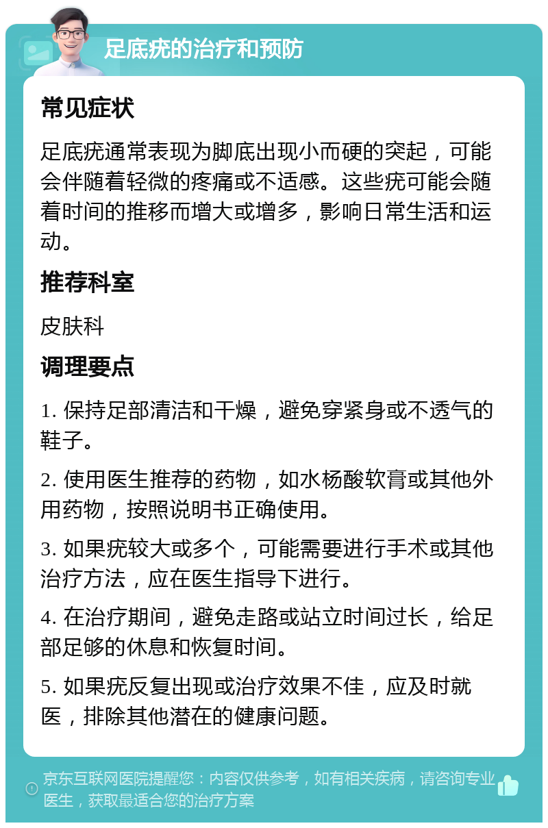 足底疣的治疗和预防 常见症状 足底疣通常表现为脚底出现小而硬的突起，可能会伴随着轻微的疼痛或不适感。这些疣可能会随着时间的推移而增大或增多，影响日常生活和运动。 推荐科室 皮肤科 调理要点 1. 保持足部清洁和干燥，避免穿紧身或不透气的鞋子。 2. 使用医生推荐的药物，如水杨酸软膏或其他外用药物，按照说明书正确使用。 3. 如果疣较大或多个，可能需要进行手术或其他治疗方法，应在医生指导下进行。 4. 在治疗期间，避免走路或站立时间过长，给足部足够的休息和恢复时间。 5. 如果疣反复出现或治疗效果不佳，应及时就医，排除其他潜在的健康问题。