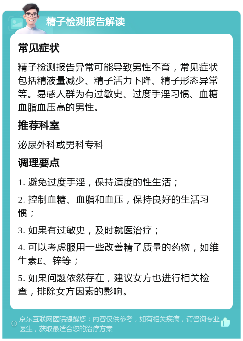 精子检测报告解读 常见症状 精子检测报告异常可能导致男性不育，常见症状包括精液量减少、精子活力下降、精子形态异常等。易感人群为有过敏史、过度手淫习惯、血糖血脂血压高的男性。 推荐科室 泌尿外科或男科专科 调理要点 1. 避免过度手淫，保持适度的性生活； 2. 控制血糖、血脂和血压，保持良好的生活习惯； 3. 如果有过敏史，及时就医治疗； 4. 可以考虑服用一些改善精子质量的药物，如维生素E、锌等； 5. 如果问题依然存在，建议女方也进行相关检查，排除女方因素的影响。