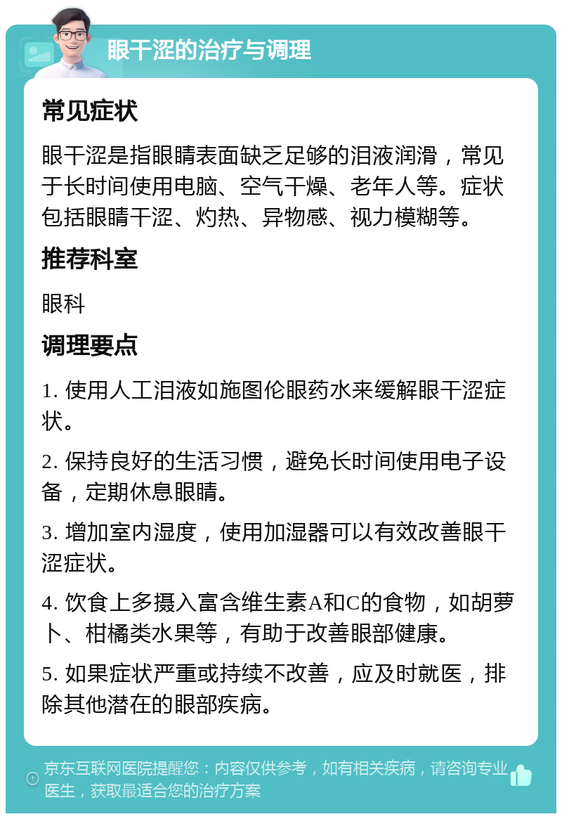 眼干涩的治疗与调理 常见症状 眼干涩是指眼睛表面缺乏足够的泪液润滑，常见于长时间使用电脑、空气干燥、老年人等。症状包括眼睛干涩、灼热、异物感、视力模糊等。 推荐科室 眼科 调理要点 1. 使用人工泪液如施图伦眼药水来缓解眼干涩症状。 2. 保持良好的生活习惯，避免长时间使用电子设备，定期休息眼睛。 3. 增加室内湿度，使用加湿器可以有效改善眼干涩症状。 4. 饮食上多摄入富含维生素A和C的食物，如胡萝卜、柑橘类水果等，有助于改善眼部健康。 5. 如果症状严重或持续不改善，应及时就医，排除其他潜在的眼部疾病。