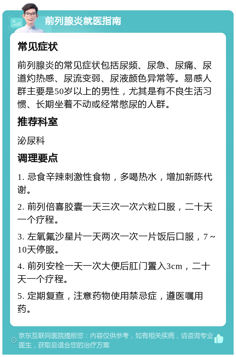 前列腺炎就医指南 常见症状 前列腺炎的常见症状包括尿频、尿急、尿痛、尿道灼热感、尿流变弱、尿液颜色异常等。易感人群主要是50岁以上的男性，尤其是有不良生活习惯、长期坐着不动或经常憋尿的人群。 推荐科室 泌尿科 调理要点 1. 忌食辛辣刺激性食物，多喝热水，增加新陈代谢。 2. 前列倍喜胶囊一天三次一次六粒口服，二十天一个疗程。 3. 左氧氟沙星片一天两次一次一片饭后口服，7～10天停服。 4. 前列安栓一天一次大便后肛门置入3cm，二十天一个疗程。 5. 定期复查，注意药物使用禁忌症，遵医嘱用药。