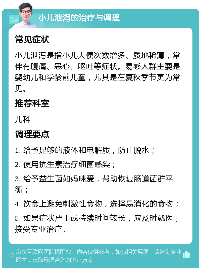 小儿泄泻的治疗与调理 常见症状 小儿泄泻是指小儿大便次数增多、质地稀薄，常伴有腹痛、恶心、呕吐等症状。易感人群主要是婴幼儿和学龄前儿童，尤其是在夏秋季节更为常见。 推荐科室 儿科 调理要点 1. 给予足够的液体和电解质，防止脱水； 2. 使用抗生素治疗细菌感染； 3. 给予益生菌如妈咪爱，帮助恢复肠道菌群平衡； 4. 饮食上避免刺激性食物，选择易消化的食物； 5. 如果症状严重或持续时间较长，应及时就医，接受专业治疗。