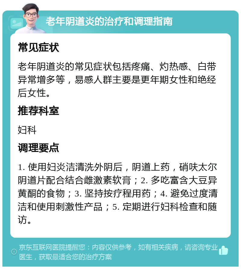 老年阴道炎的治疗和调理指南 常见症状 老年阴道炎的常见症状包括疼痛、灼热感、白带异常增多等，易感人群主要是更年期女性和绝经后女性。 推荐科室 妇科 调理要点 1. 使用妇炎洁清洗外阴后，阴道上药，硝呋太尔阴道片配合结合雌激素软膏；2. 多吃富含大豆异黄酮的食物；3. 坚持按疗程用药；4. 避免过度清洁和使用刺激性产品；5. 定期进行妇科检查和随访。