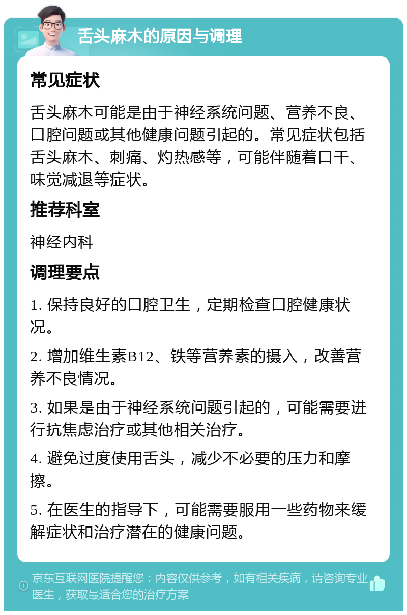 舌头麻木的原因与调理 常见症状 舌头麻木可能是由于神经系统问题、营养不良、口腔问题或其他健康问题引起的。常见症状包括舌头麻木、刺痛、灼热感等，可能伴随着口干、味觉减退等症状。 推荐科室 神经内科 调理要点 1. 保持良好的口腔卫生，定期检查口腔健康状况。 2. 增加维生素B12、铁等营养素的摄入，改善营养不良情况。 3. 如果是由于神经系统问题引起的，可能需要进行抗焦虑治疗或其他相关治疗。 4. 避免过度使用舌头，减少不必要的压力和摩擦。 5. 在医生的指导下，可能需要服用一些药物来缓解症状和治疗潜在的健康问题。