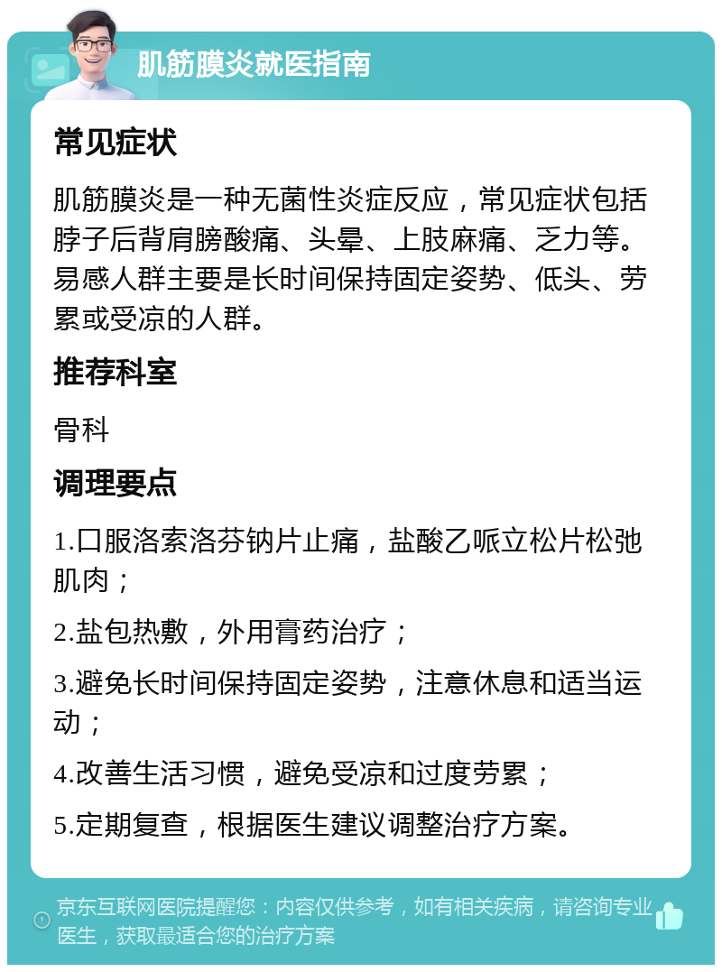 肌筋膜炎就医指南 常见症状 肌筋膜炎是一种无菌性炎症反应，常见症状包括脖子后背肩膀酸痛、头晕、上肢麻痛、乏力等。易感人群主要是长时间保持固定姿势、低头、劳累或受凉的人群。 推荐科室 骨科 调理要点 1.口服洛索洛芬钠片止痛，盐酸乙哌立松片松弛肌肉； 2.盐包热敷，外用膏药治疗； 3.避免长时间保持固定姿势，注意休息和适当运动； 4.改善生活习惯，避免受凉和过度劳累； 5.定期复查，根据医生建议调整治疗方案。