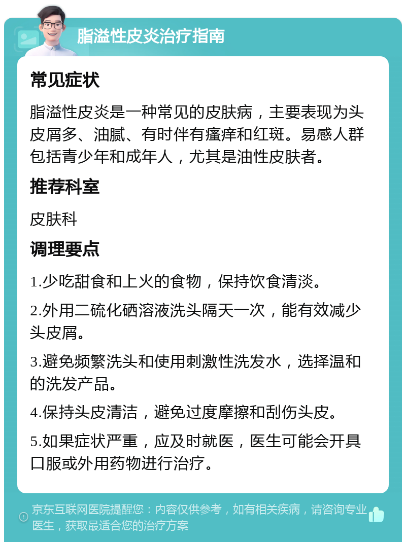 脂溢性皮炎治疗指南 常见症状 脂溢性皮炎是一种常见的皮肤病，主要表现为头皮屑多、油腻、有时伴有瘙痒和红斑。易感人群包括青少年和成年人，尤其是油性皮肤者。 推荐科室 皮肤科 调理要点 1.少吃甜食和上火的食物，保持饮食清淡。 2.外用二硫化硒溶液洗头隔天一次，能有效减少头皮屑。 3.避免频繁洗头和使用刺激性洗发水，选择温和的洗发产品。 4.保持头皮清洁，避免过度摩擦和刮伤头皮。 5.如果症状严重，应及时就医，医生可能会开具口服或外用药物进行治疗。