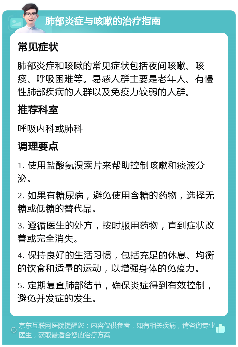 肺部炎症与咳嗽的治疗指南 常见症状 肺部炎症和咳嗽的常见症状包括夜间咳嗽、咳痰、呼吸困难等。易感人群主要是老年人、有慢性肺部疾病的人群以及免疫力较弱的人群。 推荐科室 呼吸内科或肺科 调理要点 1. 使用盐酸氨溴索片来帮助控制咳嗽和痰液分泌。 2. 如果有糖尿病，避免使用含糖的药物，选择无糖或低糖的替代品。 3. 遵循医生的处方，按时服用药物，直到症状改善或完全消失。 4. 保持良好的生活习惯，包括充足的休息、均衡的饮食和适量的运动，以增强身体的免疫力。 5. 定期复查肺部结节，确保炎症得到有效控制，避免并发症的发生。