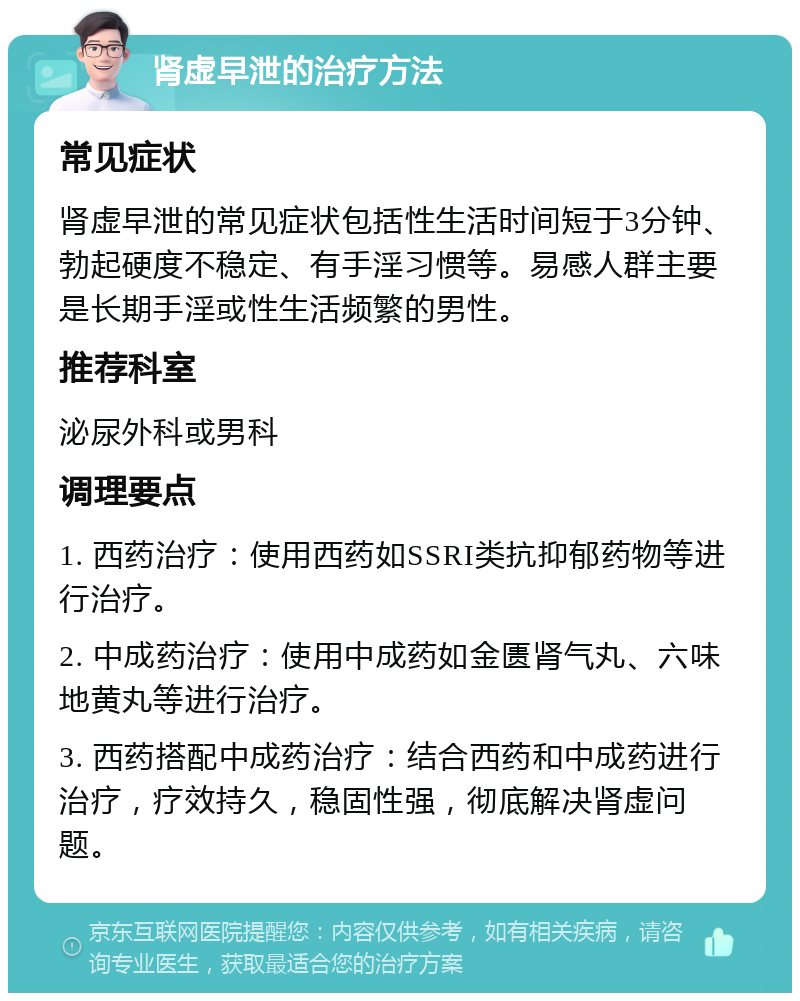 肾虚早泄的治疗方法 常见症状 肾虚早泄的常见症状包括性生活时间短于3分钟、勃起硬度不稳定、有手淫习惯等。易感人群主要是长期手淫或性生活频繁的男性。 推荐科室 泌尿外科或男科 调理要点 1. 西药治疗：使用西药如SSRI类抗抑郁药物等进行治疗。 2. 中成药治疗：使用中成药如金匮肾气丸、六味地黄丸等进行治疗。 3. 西药搭配中成药治疗：结合西药和中成药进行治疗，疗效持久，稳固性强，彻底解决肾虚问题。